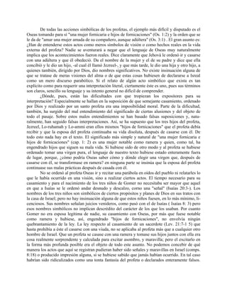 De todas las acciones simbólicas de los profetas, el ejemplo más difícil y disputado es el
Oseas tomando para sí "una mujer fornicaria e hijos de fornicaciones" (Os. 1:2) y la orden que se
le da de "amar una mujer amada de su compañero, aunque adúltera" (Os. 3:1) . El gran asunto es:
¿Han de entenderse estos actos como meros símbolos de visión o como hechos reales en la vida
externa del profeta? Nadie se aventurará a negar que el lenguaje de Oseas muy naturalmente
implica que los acontecimientos fueron reales. Dice claramente que Jehová le ordenó ir y casarse
con una adúltera y que él obedeció. Da el nombre de la mujer y el de su padre y dice que ella
concibió y le dio un hijo, -al cual él llamó Jezreel-, y que más tarde, le dio una hija y otro hijo, a
quienes también, dirigido por Dios, dio nombres significativos. No existe insinuación alguna de
que se tratase de meras visiones del alma o de que estas cosas hubiesen de declararse a Isreal
como un mero discurso parabólico. Si el relato de algún acto simbólico que exista es tan
explícito como para requerir una interpretación literal, ciertamente éste es uno, pues sus términos
son claros, sencillo su lenguaje y su intento general no difícil de comprender.
¿Dónde, pues, están las dificultades con que tropiezan los expositores para su
interpretación? Especialmente se hallan en la suposición de que semejante casamiento, ordenado
por Dios y realizado por un santo profeta era una imposibilidad moral. Parte de la dificultad,
también, ha surgido del mal entendimiento del significado de ciertas alusiones y del objeto de
todo el pasaje. Sobre estos malos entendimientos se han basado falsas suposiciones y, natu-
ralmente, han seguido falsas interpretaciones. Así, se ha supuesto que los tres hijos del profeta,
Jezreel, Lo-ruhamah y Lo-ammi eran ellos mismos "hijos de fornicaciones" que el profeta debía
recibir y que la esposa del profeta continuaba su vida disoluta, después de casarse con él. De
todo esto nada hay en el texto. El significado más simple y natural de "una mujer fornicaria e
hijos de fornicaciones" (cap. 1: 2) es una mujer notable como ramera y quien, como tal, ha
engendrado hijos que siguen su mala vida. Si hubiese sido de otro modo y al profeta se hubiese
ordenado tomar una virgen pura, el lenguaje de nuestro texto hubiese estado enteramente fuera
de lugar, porque, ¿cómo podría Oseas saber cómo y dónde elegir una virgen que, después de
casarse con él, se transformase en ramera? en ninguna parte se insinúa que la esposa del profeta
continuase sus malas prácticas después de casada con él.
No se ordenó al profeta Oseas ir y recitar una parábola en oídos del pueblo ni relatarles lo
que le había ocurrido en una visión, sino a realizar ciertos actos. El tiempo necesario para su
casamiento y para el nacimiento de los tres niños de Gomer no necesitaba ser mayor que aquel
en que a Isaías se le ordenó andar desnudo y descalzo, corno una "señal" (Isaías 20:3-). Los
nombres de los tres niños son simbólicos de ciertos propósitos y planes de Dios en sus tratos con
la casa de Israel; pero no hay insinuación alguna de que estos niños fuesen, en lo más mínimo, li-
cenciosos. Sus nombres señalan juicios venideros, como pasó con el de Isaías ( Isaías 8: 3) pero
esos nombres simbólicos no implican descrédito del carácter de los que los usaban. Por cuanto
Gomer no era esposa legítima de nadie, su casamiento con Oseas, por más que fuese notable
como ramera y hubiese, así, engendrado "hijos de fornicaciones", no envolvía ningún
quebrantamiento de la ley. La ley respecto al casamiento de un sacerdote (Lev. 21:7-1 5) que
hasta prohibía a éste el casarse con una viuda, no se aplicaba al profeta más que a cualquier otro
hombre de Israel. Que un profeta se casase con una ramera y tomase sus hijos juntos con ella era
cosa realmente sorprendente y calculada para excitar asombro, y maravilla; pero el excitarlo en
la forma más profunda posible era el objeto de todo este asunto. No podemos concebir de qué
manera los actos que aquí se registran pudieran haber sido señales y maravillas en Israel (comps.
8:18) o producido impresión alguna, si se hubiese sabido que jamás habían ocurrido. En tal caso
habrían sido ridiculizados como una tonta fantasía del profeta o declarados enteramente falsos.
 