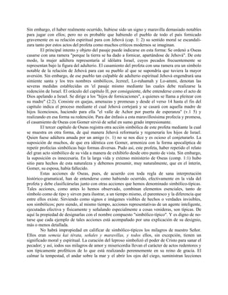 Sin embargo, el haber realmente ocurrido, hubiese sido un signo y maravilla demasiado notables
para jugar con ellos; pero no es probable que habiendo el pueblo de todo el país fornicado
gravemente en su relación espiritual para con Jehová (cap. 1: 2) su sentido moral se escandali-
zara tanto por estos actos del profeta como muchos críticos modernos se imaginan.
El principal intento y objeto del pasaje puede indicarse en esta forma: Se ordenó a Oseas
casarse con una ramera "porque la tierra se ha dado a fornicar, apartándose de Jehová". De este
modo, la mujer adúltera representaría al idólatra Israel, cuyos pecados frecuentemente se
representan bajo la figura del adulterio. El casamiento del profeta con una ramera era un símbolo
notable de la relación de Jehová para can su pueblo al que se supondría que tuviera la mayor
aversión. Sin embargo, de ese pueblo tan culpable de adulterio espiritual Jehová engendrará una
simiente santa y los tres nombres simbólicos, Jezreel, Lo-ruhamah y Lo-ammi, denotan las
severas medidas establecidas en 'el pasaje mismo mediante las cuales debe realizarse la
redención de Israel. El oráculo del capítulo II, por consiguiente, debe entenderse como el acto de
Dios apelando a Israel. Se dirige a los "hijos de fornicaciones", a quienes se llama a pleitear con
su madre" (2:2). Consiste en quejas, amenazas y promesas y desde el verso 14 hasta el fin del
capítulo indica el proceso mediante el cual Jehová cortejará y se casará con aquella madre de
hijos licenciosos, haciendo para ella "el valle de Achor por puerta de esperanza" (v.1 5) y
realizando en esa forma su redención. Para dar énfasis a esta maravillosísima profecía y promesa,
el casamiento de Oseas con Gomer sirvió de señal en sumo grado impresionante.
El tercer capítulo de Oseas registra otra acción simbólica de este profeta mediante la cual
se muestra en otra forma, de qué manera Jehová reformaría y regeneraría los hijos de Israel.
Quien fuese adúltera amada por un amigo (v. 1) no se nos dice y es ocioso el conjeturarlo. La
suposición de muchos, de que era idéntica con Gomer, armoniza con la forma apocalíptica de
repetir profecías simbólicas bajo formas diversas. Pudo así, este profeta, haber repetido el relato
del gran acto simbólico de su vida a manera de exhibirlo desde otro punto de vista. Sin embargo,
la suposición es innecesaria. En la larga vida y extenso ministerio de Oseas (comp. 1:1) hubo
sitio para hechos de esta naturaleza y debemos presumir, muy naturalmente, que en el ínterin,
Gomer, su esposa, había fallecido.
Estas acciones de Oseas, pues, de acuerdo con toda regla de sana interpretación
histórico-gramatical, han de entenderse como habiendo ocurrido, efectivamente en la vida del
profeta y debe clasificárselas junto con otras acciones que hemos denominado simbólico-típicas.
Tales acciones, como antes lo hemos observado, combinan elementos esenciales, tanto de
símbolo como de tipo y sirven para ilustrar, a un tiempo mismo, el parentesco y la diferencia que
entre ellos existe. Sirviendo como signos e imágenes visibles de hechos o verdades invisibles,
son simbólicos; pero siendo, al mismo tiempo, acciones representativas de un agente inteligente,
ejecutadas efectiva y físicamente y señalando especialmente a cosas venideras, son típicas. De
aquí la propiedad de designarlas con el nombre compuesto "simbólico-típico". Y es digno de no-
tarse que cada ejemplo de tales acciones está acompañado por una explicación de su designio,
más o menos detallada.
No habrá impropiedad en calificar de simbólico-típicos los milagros de nuestro Señor.
Ellos eran semeia kai térata, señales y maravillas, y todos ellos, sin excepción, tienen un
significado moral y espiritual. La curación del leproso simbolizó el poder de Cristo para sanar el
pecador; y así, iodos sus milagros de amor y misericordia llevan el carácter de actos redentores y
son típicamente proféticos de lo que está realizando perennemente en su reino de gracia. El
calmar la tempestad, el andar sobre la mar y el abrir los ojos del ciego, suministran lecciones
 