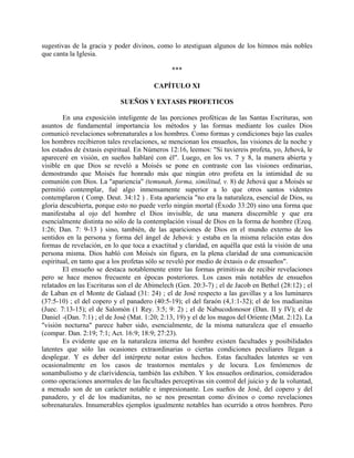 sugestivas de la gracia y poder divinos, como lo atestiguan algunos de los himnos más nobles
que canta la Iglesia.
***
CAPÍTULO XI
SUEÑOS Y EXTASIS PROFETICOS
En una exposición inteligente de las porciones proféticas de las Santas Escrituras, son
asuntos de fundamental importancia los métodos y las formas mediante los cuales Dios
comunicó revelaciones sobrenaturales a los hombres. Como formas y condiciones bajo las cuales
los hombres recibieron tales revelaciones, se mencionan los ensueños, las visiones de la noche y
los estados de éxtasis espiritual. En Números 12:16, leemos: "Si tuviereis profeta, yo, Jehová, le
apareceré en visión, en sueños hablaré con él". Luego, en los vs. 7 y 8, la manera abierta y
visible en que Dios se reveló a Moisés se pone en contraste con las visiones ordinarias,
demostrando que Moisés fue honrado más que ningún otro profeta en la intimidad de su
comunión con Dios. La "apariencia" (temunah, forma, similitud, v. 8) de Jehová que a Moisés se
permitió contemplar, fué algo inmensamente superior a lo que otros santos videntes
contemplaron ( Comp. Deut. 34:12 ) . Esta apariencia "no era la naturaleza, esencial de Dios, su
gloria descubierta, porque esto no puede verlo ningún mortal (Éxodo 33:20) sino una forma que
manifestaba al ojo del hombre el Dios invisible, de una manera discernible y que era
esencialmente distinta no sólo de la contemplación visual de Dios en la forma de hombre (Ezeq.
1:26; Dan. 7: 9-13 ) sino, también, de las apariciones de Dios en el mundo externo de los
sentidos en la persona y forma del ángel de Jehová: y estaba en la misma relación estas dos
formas de revelación, en lo que toca a exactitud y claridad, en aquélla que está la visión de una
persona misma. Dios habló con Moisés sin figura, en la plena claridad de una comunicación
espiritual, en tanto que a los profetas sólo se reveló por medio de éxtasis o de ensueños".
El ensueño se destaca notablemente entre las formas primitivas de recibir revelaciones
pero se hace menos frecuente en épocas posteriores. Los casos más notables de ensueños
relatados en las Escrituras son el de Abimelech (Gen. 20:3-7) ; el de Jacob en Bethel (28:12) ; el
de Laban en el Monte de Galaad (31: 24) ; el de José respecto a las gavillas y a los luminares
(37:5-10) ; el del copero y el panadero (40:5-19); el del faraón (4,1:1-32); el de los madianitas
(Juec. 7:13-15); el de Salomón (1 Rey. 3:5; 9: 2) ; el de Nabucodonosor (Dan. II y IV); el de
Daniel -(Dan. 7:1) ; el de José (Mat. 1:20; 2:13, 19) y el de los magos del Oriente (Mat. 2:12). La
"visión nocturna" parece haber sido, esencialmente, de la misma naturaleza que el ensueño
(compar. Dan. 2:19; 7:1; Act. 16:9; 18:9; 27:23).
Es evidente que en la naturaleza interna del hombre existen facultades y posibilidades
latentes que sólo las ocasiones extraordinarias o ciertas condiciones peculiares llegan a
desplegar. Y es deber del intérprete notar estos hechos. Estas facultades latentes se ven
ocasionalmente en los casos de trastornos mentales y de locura. Los fenómenos de
sonambulismo y de clarividencia, también las exhiben. Y los ensueños ordinarios, considerados
como operaciones anormales de las facultades perceptivas sin control del juicio y de la voluntad,
a menudo son de un carácter notable e impresionante. Los sueños de José, del copero y del
panadero, y el de los madianitas, no se nos presentan como divinos o como revelaciones
sobrenaturales. Innumerables ejemplos igualmente notables han ocurrido a otros hombres. Pero
 
