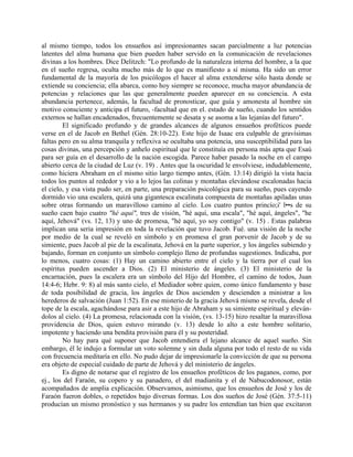 al mismo tiempo, todos los ensueños así impresionantes sacan parcialmente a luz potencias
latentes del alma humana que bien pueden haber servido en la comunicación de revelaciones
divinas a los hombres. Dice Delitzch: "Lo profundo de la naturaleza interna del hombre, a la que
en el sueño regresa, oculta mucho más de lo que es manifiesto a sí misma. Ha sido un error
fundamental de la mayoría de los psicólogos el hacer al alma extenderse sólo hasta donde se
extiende su conciencia; ella abarca, como hoy siempre se reconoce, mucha mayor abundancia de
potencias y relaciones que las que generalmente pueden aparecer en su conciencia. A esta
abundancia pertenece, además, la facultad de pronosticar, que guía y amonesta al hombre sin
motivo consciente y anticipa el futuro, -facultad que en el. estado de sueño, cuando los sentidos
externos se hallan encadenados, frecuentemente se desata y se asoma a las lejanías del futuro".
El significado profundo y de grandes alcances de algunos ensueños proféticos puede
verse en el de Jacob en Bethel (Gén. 28:10-22). Este hijo de Isaac era culpable de gravísimas
faltas pero en su alma tranquila y reflexiva se ocultaba una potencia, una susceptibilidad para las
cosas divinas, una percepción y anhelo espiritual que le constituía en persona más apta que Esaú
para ser guía en el desarrollo de la nación escogida. Parece haber pasado la noche en el campo
abierto cerca de la ciudad de Luz (v. 19) . Antes que la oscuridad le envolviese, indudablemente,
como hiciera Abraham en el mismo sitio largo tiempo antes, (Gén. 13:14) dirigió la vista hacia
todos los puntos al rededor y vio a lo lejos las colinas y montañas elevándose escalonadas hacia
el cielo, y esa vista pudo ser, en parte, una preparación psicológica para su sueño, pues cayendo
dormido vio una escalera, quizá una gigantesca escalinata compuesta de montañas apiladas unas
sobre otras formando un maravilloso camino al cielo. Los cuatro puntos princío;i' l••s de su
sueño caen bajo cuatro "hé aquí", tres de visión, "hé aquí, una escala", "hé aquí, ángeles", "he
aquí, Jehová" (vs. 12, 13) y uno de promesa, "hé aquí, yo soy contigo" (v. 15) . Estas palabras
implican una seria impresión en toda la revelación que tuvo Jacob. Fué. una visión de la noche
por medio de la cual se reveló en símbolo y en promesa el gran porvenir de Jacob y de su
simiente, pues Jacob al pie de la escalinata, Jehová en la parte superior, y los ángeles subiendo y
bajando, forman en conjunto un símbolo complejo lleno de profundas sugestiones. Indicaba, por
lo menos, cuatro cosas: (1) Hay un camino abierto entre el cielo y la tierra por el cual los
espíritus pueden ascender a Dios. (2) El ministerio de ángeles. (3) El ministerio de la
encarnación, pues la escalera era un símbolo del Hijo del Hombre, el camino de todos, Juan
14:4-6; Hebr. 9: 8) al más santo cielo, el Mediador sobre quien, como único fundamento y base
de toda posibilidad de gracia, los ángeles de Dios ascienden y descienden a ministrar a los
herederos de salvación (Juan 1:52). En ese misterio de la gracia Jehová mismo se revela, desde el
tope de la escala, agachándose para asir a este hijo de Abraham y su simiente espiritual y eleván-
dolos al cielo. (4) La promesa, relacionada con la visión, (vs. 13-15) hizo resaltar la maravillosa
providencia de Dios, quien estuvo mirando (v. 13) desde lo alto a este hombre solitario,
impotente y haciendo una bendita provisión para él y su posteridad.
No hay para qué suponer que Jacob entendiera el lejano alcance de aquel sueño. Sin
embargo, él le indujo a formular un voto solemne y sin duda alguna por todo el resto de su vida
con frecuencia meditaría en ello. No pudo dejar de impresionarle la convicción de que su persona
era objeto de especial cuidado de parte de Jehová y del ministerio de ángeles.
Es digno de notarse que el registro de los ensueños proféticos de los paganos, como, por
ej., los del Faraón, su copero y su panadero, el del madianita y el de Nabucodonosor, están
acompañados de amplia explicación. Observamos, asimismo, que los ensueños de José y los de
Faraón fueron dobles, o repetidos bajo diversas formas. Los dos sueños de José (Gén. 37:5-11)
producían un mismo pronóstico y sus hermanos y su padre los entendían tan bien que excitaron
 