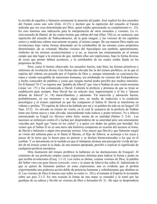 la envidia de aquellos y llamaron seriamente la atención del padre. José explicó los dos ensueños
del Faraón como uno solo (Gén. 41:21) y declaró que la repetición del ensueño al Faraón
indicaba que era cosa determinada por Dios, quien estaba apresurando su cumplimiento (v. 32).
En esto tenemos una indicación para la interpretación de otros ensueños y visiones. La vi-
sión-ensueño de Daniel, de las cuatro bestias que subían del mar (Dan. VII) es, en sustancia, una
repetición del ensueño de Nabucodonosor, de la gran imagen; y las visiones de los capítulos
octavo y undécimo cubren nuevamente en parte, el mismo campo. De esa manera Dios repite sus
revelaciones bajo varias formas denotando así la certidumbre de las mismas como propósitos
determinados ,de su voluntad. Muchas visiones del Apocalipsis son también, aparentemente,
símbolos de los mismos acontecimientos o si no, se mueven tan extensamente en el mismo
campo que dan lugar a la creencia de que, también ellas son repeticiones, bajo la forma diversa,
de cosas que pronto debían acontecer, y la certidumbre de las cuales estaba fijada en los
propósitos de Dios.
Pero, como lo hemos observado, los ensueños fueron, más bien, las formas primitivas e
inferiores de revelación divina. Una forma más elevada fue la del éxtasis profético, en la que el
espíritu del vidente era poseído por el Espíritu de Dios y, aunque reteniendo su conciencia hu-
mana y siendo susceptible de emociones humanas, era arrebatado en visiones del Todopoderoso
y hecho conocedor de palabras y cosas que ningún mortal podía percibir por medios naturales.
En II Samuel 74-17 se registra una "palabra de Jehová" que vino a Nathan en una visión nocturna
(véase ver. 17) y fue comunicada a David. Contenía la profecía y promesa de que su trono se
establecería para siempre. Para David fue un oráculo muy impresionante y él fue y "púsose
delante de Jehová" (v. 18) maravillándose y adorando. Tal maravilla y adoración fueron,
probablemente, en ese momento o en algún otro, un medio de inducción a la condición
psicológica y el éxtasis espiritual en qué fue compuesto el Salmo II. David se transforma en
vidente y profeta. "El espíritu de Jehová ha hablado por mí y su palabra ha sido en mi lengua" (II
Sam. 23:2) . Es elevado en éxtasis de visión, en la cual la sustancia de la profecía de Nathan
toma una forma nueva y más elevada, trascendiendo toda realeza y poder terrenos. Ve a Jehová
entronizando su Ungid (su Mesías) sobre Sión, monte de su santidad (Salmo 2: 2-6) . Las
naciones se enfurecen contra él y luchan por desprenderse de su autoridad pero son enteramente
vencidas por Aquél que "mora en los cielos" y a quien son dadas las gentes por heredad. Así
vemos que el Salmo II no es una mera oda histórica compuesta en ocasión del ascenso al trono,
de David o Salomón o algún otro príncipe terreno. Uno mayor que David y que Salomón surgió
en visión del salmista pues se le llama el Mesías, el Hijo de Jehová; se aconseja a los reyes y
jueces de la tierra que lo besen para no perecer y se declara bienaventurados a los que en él
confían. Y es únicamente en la medida en que el intérprete alcanza una percepción vívida del po-
der de tal éxtasis como le es dado, de una manera apropiada, percibir o explicar el significado de
cualquiera profecía mesiánica.
Otra ilustración del éxtasis profético la hallamos en las declaraciones de Ezequiel. Al
comienzo de sus profecías emplea cuatro expresiones distintas para indicar la forma y poder en
que recibía revelaciones (Ezeq. 1:1-3). Los cielos se abrían, veíanse visiones de Dios, la palabra
del Señor vino con gran fuerza (viniendo, vino) y la mano de Jehová fue sobre él. Admitiendo lo
que se quiera de elemento poético en estas expresiones, aun es evidente que el profeta
experimentaba una poderosa acción doble de potencias humanas y sobrehumanas que obraban en
él. Las visiones de Dios le hacían caer sobre su rostro (v. 28) y al instante el Espíritu lo levantaba
sobre sus pies 2:1-2. En otra ocasión la forma de una mano se extendió y le tomó por las
guedejas de su cabeza y llevóle en visiones de Dios a Jerusalén (8: 3) . De aquí se desprendería
 