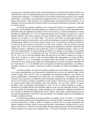 que para que un hombre mortal reciba conscientemente una revelación del Espíritu Infinito son
esenciales dos cosas. El espíritu humano tiene que exaltarse divinamente o arrebatarse de su vida
y operaciones ordinarias, y el Espíritu Divino de tal manera debe tomar posesión de las energías
del hombre y vivificarlas a una percepción supersensual que, por el momento, se conviertan en
órganos del Infinito. Todo el proceso es, manifiestamente, una operación divino-humana. Y sin
embargo, al través de toda ella el espíritu retiene la conciencia normal del ser humano y sabe que
la visión es divina.
La misma cosa aparece también en las visiones de Daniel. El contempla los símbolos
proféticos, oye las palabras del ángel intérprete y, también él cae sobre su rostro abrumado por el
profundo sueño que adormece los poderes activos de la mente y la coloca enteramente en manos
del ángel revelador (Dan. 8: 17-18) . El toque del ángel lo eleva al éxtasis en el que se ve y oye la
palabra celestial. Esta forma especial de éxtasis profético parece haber diferido del "sueño y
visiones de su cabeza en su cama" (Dan. 7:1) en que esto último le sobrecogía durante los
cabeceos de la noche, en tanto que lo otro le sobrevenía durante su estado de vigilia consciente y,
probablemente, durante el acto de la oración (comp. 9:21) . El éxtasis que sobrevino a Pedro en
la azotea de la casa ocurrió en conexión con el acto de la oración y con una sensación de gran
apetito (Act. 9:10). El acto de oración fue una preparación espiritual y el hambre suministró una
condición psíquica, mediante la cual la forma de visión y el mandato de matar y comer se hizo
tanto más impresionante. El éxtasis análogo de Pablo en el templo, en Jerusalén, fue precedido
por oración (Act. 22:17) y su experiencia de estas "visiones y revelaciones" de Dios, narradas en
II Cor. 12:14, fué en tan trascendental rapto del alma que él no sabía si estaba en su cuerpo o
fuera de él. Es decir, no sabía si toda su persona había sido transportada en visiones de Dios,
como Ezequiel (8: 3) o si, meramente, el espíritu había sido elevado en éxtasis de visión. Su
conciencia en este asunto parece haber sido sobrepujada por la excesiva grandeza (uperbole) de
las revelaciones (v. 7) . Y es probable que si a Ezequiel se le hubiese preguntado si su arrebato a
Jerusalén ocurrió en el cuerpo o fuera de él, habría contestado con tanta incertidumbre como
Pablo.
El éxtasis profético, del cual son notables ejemplos los recién citados, era, evidentemente,
el ver algo espiritualmente, una iluminación sobrenatural en la cual el ojo natural estaba, o bien
cerrado, (comp. Núm. 24:34) o bien, se suspendían sus funciones ordinarias y los sentidos in-
ternos se apoderaban vívidamente de la escena que se les presentaba o de la palabra que se les
revelaba. No es menester, con Delitzch, entrar en prolijas clasificaciones, dividiendo este éxtasis
divino en tres formas, el místico, el profético y el de carisma. Todo éxtasis es místico y el éxtasis
de carisma puede haber sido profético; pero aún podemos, con ese autor, definir el éxtasis
profético como consistiendo esencialmente en esto: en que el espíritu humano es cogido y
rodeado por el Espíritu Divino que escudriña todas las cosas, aun las profundas de Dios, y asido
con una energía tan elevadora que, siendo apartado de sus condiciones ordinarias de limitación
en el cuerpo, se transforma completamente en ojo vidente, oído oyente, sentido perceptor que se
da cuenta perfectamente vívida de las cosas del tiempo y la eternidad, según son presentadas por
el poder y sabiduría de Dios.
La forma más grandiosa de éxtasis profético es aquella en que "la visión" y "la palabra"
de Jehová parecen haber sido tan absorbidas por el alma del profeta, iluminada por el cielo, que
él mismo personifica al Santo y habla en nombre de Jehová. De esa manera entendemos los
últimos capítulos de Isaías, donde la persona del profeta, relativamente, desaparece de la vista y
Jehová se anuncia a sí mismo con el que habla. De igual manera Zacarías anuncia la palabra de
Jehová tocante a las ovejas de la naturaleza (Zac. 11:4) pero al proceder con el divino oráculo
 