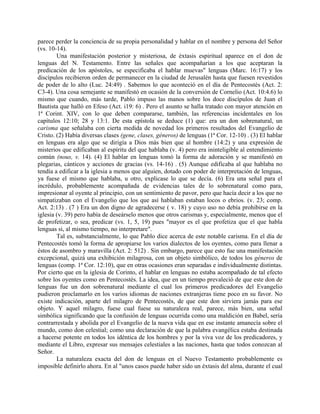 parece perder la conciencia de su propia personalidad y hablar en el nombre y persona del Señor
(vs. 10-14).
Una manifestación posterior y misteriosa, de éxtasis espiritual aparece en el don de
lenguas del N. Testamento. Entre las señales que acompañarían a los que aceptaran la
predicación de los apóstoles, se especificaba el hablar muevas" lenguas (Marc. 16:17) y los
discípulos recibieron orden de permanecer en la ciudad de Jerusalén hasta que fuesen revestidos
de poder de lo alto (Luc. 24:49) . Sabemos lo que aconteció en el día de Pentecostés (Act. 2:
C3-4). Una cosa semejante se manifestó en ocasión de la conversión de Cornelio (Act. 10:4.6) lo
mismo que cuando, más tarde, Pablo impuso las manos sobre los doce discípulos de Juan el
Bautista que halló en Efeso (Act. i19: 6) . Pero el asunto se halla tratado con mayor atención en
1ª Corint. XIV, con lo que deben compararse, también, las referencias incidentales en los
capítulos 12:10; 28 y 13:1. De esta epístola se deduce (1) que: era un don sobrenatural, un
carisma que señalaba con cierta medida de novedad los primeros resultados del Evangelio de
Cristo. (2) Había diversas clases (gene, clases, géneros) de lenguas (1ª Cor. 12-10) . (3) El hablar
en lenguas era algo que se dirigía a Dios más bien que al hombre (14:2) y una expresión de
misterios que edificaban al espíritu del que hablaba (v. 4) pero era ininteligible al entendimiento
común (nous, v. 14). (4) El hablar en lenguas tomó la forma de adoración y se manifestó en
plegarias, cánticos y acciones de gracias (vs. 14-16) . (5) Aunque edificaba al que hablaba no
tendía a edificar a la iglesia a menos que alguien, dotado con poder de interpretación de lenguas,
ya fuese el mismo que hablaba, u otro, explicase lo que se decía. (6) Era una señal para el
incrédulo, probablemente acompañada de evidencias tales de lo sobrenatural como para,
impresionar al oyente al principio, con un sentimiento de pavor, pero que hacía decir a los que no
simpatizaban con el Evangelio que los que así hablaban estaban locos o ebrios. (v. 23; comp.
Act. 2:13) . (7 ) Era un don digno de agradecerse ( v. 18) y cuyo uso no debía prohibirse en la
iglesia (v. 39) pero había de deseárselo menos que otros carismas y, especialmente, menos que el
de profetizar, o sea, predicar (vs. 1, 5, 19) pues "mayor es el que profetiza que el que habla
lenguas si, al mismo tiempo, no interpretare".
Tal es, substancialmente, lo que Pablo dice acerca de este notable carisma. En el día de
Pentecostés tomó la forma de apropiarse los varios dialectos de los oyentes, como para llenar a
éstos de asombro y maravilla (Act. 2: 512) . Sin embargo, parece que esto fue una manifestación
excepcional, quizá una exhibición milagrosa, con un objeto simbólico, de todos los géneros de
lenguas (comp. 1ª Cor. 12:10), que en otras ocasiones eran separadas e individualmente distintas.
Por cierto que en la iglesia de Corinto, el hablar en lenguas no estaba acompañado de tal efecto
sobre los oyentes como en Pentecostés. La idea, que en un tiempo prevaleció de que este don de
lenguas fue un don sobrenatural mediante el cual los primeros predicadores del Evangelio
pudieron proclamarlo en los varios idiomas de naciones extranjeras tiene poco en su favor. No
existe indicación, aparte del milagro de Pentecostés, de que este don sirviera jamás para ese
objeto. Y aquel milagro, fuese cual fuese su naturaleza real, parece, más bien, una señal
simbólica significando que la confusión de lenguas ocurrida como una maldición en Babel, sería
contrarrestada y abolida por el Evangelio de la nueva vida que en ese instante amanecía sobre el
mundo, como don celestial; como una declaración de que la palabra evangélica estaba destinada
a hacerse potente en todos los idéntica de los hombres y por la viva voz de los predicadores, y
mediante el Libro, expresar sus mensajes celestiales a las naciones, hasta que todos conozcan al
Señor.
La naturaleza exacta del don de lenguas en el Nuevo Testamento probablemente es
imposible definirlo ahora. En al "unos casos puede haber sido un éxtasis del alma, durante el cual
 