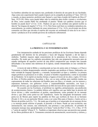 los hombres adoraban de una manera rara, perdiendo el dominio de una parte de sus facultades.
Algo como esto experimentó Saúl cuando tropezó con la compañía de profetas (1º Sam. 10:9-12)
y cuando, en época posterior, profetizó ante Samuel y cayó bajo el poder del Espíritu de Dios (1º
Sam. 19:23-24). Otras veces puede haber sido la condición para recibir visiones y revelaciones
de Dios, como cuando Pablo fue arrebatado al paraíso "donde oyó palabras secretas que el
hombre no puede decir" (2 Cor. 12:4) . Pudiera ser que en ese arrebato este apóstol recibió su
idea de "las lenguas de ángeles" (1ª Cor. 13:1). Pero fuese cual fuere su verdadera naturaleza era,
esencialmente, un extático hablando de cosas misteriosas (1ª Cor. 14:2), envolviendo tan divina
comunión con Dios que elevaba el espíritu del creyente así arrebatado al reino de lo no visto v
eterno v producía en él un sentido pavoroso de exaltación sobrenatural.
***
CAPÍTULO XII
LA PROFECIA Y SU INTEERPRETACION
Una interpretación acabada de las porciones proféticas de las Escrituras Santas depende
grandemente del dominio de los principios y leyes del lenguaje figurado y del de tipos y
símbolos. También requiere algún conocimiento de la naturaleza de las visiones, éxtasis y
ensueños. De modo que los capítulos precedentes han sido una preparación necesaria para un
estudio inteligente de aquellos escritos de más difícil comprensión que siempre han causado
dificultades a las mentes más talentosas de la Iglesia, siendo interpretados en una variedad de-
formas.
A través de toda la Biblia y constituyendo un lazo de unión entre el Antiguo y el Nuevo
Testamento se hallan desparramados oráculos inspirados que predicen el futuro, elaborados con
toda variedad de lenguaje figurado y, a menudo, incorporados en tipos y símbolos. La primera
magna profecía se pronunció en el edén, -al pecar el hombre originalmente y sentir la necesidad
de un Redentor. Se la repitió en muchas formas y lugares al través de los años y siglos. El Cristo
de Dios, el Profeta poderoso, Sacerdote y Rey, era su tenia sublime pero también trataba tan
copiosamente de todas las relaciones del hombre para con Dios y el mundo, con los temores y
esperanzas humanos, con gobiernos civiles y responsabilidades nacionales, con leyes y
propósitos divinos, que sus páginas constituyen un libro de texto divino para todos los tiempos.
De acuerdo con las Escrituras, el profetizar no significa, primariamente, una predicción
de acontecimientos futuros. La palabra hebrea nebi significa uno que habla bajo la presión del
fervor divino; y debe considerarse al profeta, especialmente, como portador de un mensaje
divino y que obra como porta-voz del Topoderoso. Aarón fue designado divinamente como
porta-voz de Moisés para repetir las palabras de Dios que recibiera de boca de su hermano
(Éxodo 4.:16) y en ese particular Moisés venía a ser como Dios para el faraón y Aarón servía a
Moisés de profeta (nebi Ex. 7:1) . De modo que el profeta es el anunciador de un mensaje divino
y su mensaje puede referirse al pasado, al presente o al futuro. Puede ser una revelación, una
amonestación, una censura, una exhortación, una promesa o una predicción. Al portador de
semejante mensaje muy apropiadamente se le llama "varón de Dios" (1 Rey. 13:1; 2 Rey. 4:7-9)
y "varón de espíritu" (Oseas 9: 7) . También es importante observar que una porción muy grande
de los libros proféticos del A. Testamento consisten de amonestación, reconvención y censura, y
 