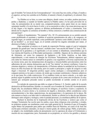 que él titulaba "la Ciencia de las Correspondencias". Así como hay tres cielos, el bajo, el medio y
el superior, así hay tres sentidos en la Palabra: el natural o literal, el espiritual y el celestial. Dice
él:
"La Palabra en su letra, es como una alhajera, donde vemos, en orden, piedras preciosas,
perlas y diademas; y cuando un hombre aprecia la Palabra santa y la lee para provecho de su
vida, los pensamientos de su mente son, comparativamente, como quien tiene en sus manos
semejante mueble y lo envía hacia el cielo; y en su ascensión se abre y las cosas preciosas que en
él hay llegan a los ángeles, quienes se deleitan profundamente al verlas y examinarlas. Este
deleite de los ángeles se comunica al hombre y forma consorcio y también una comunicación de
percepciones".
Explica el mandamiento: "No matarás" (Ex. 20 13), primeramente en su sentido natural,
como prohibiendo el asesinato y también el acariciar pensamientos de odio y de venganza; en
segundo lugar, en sentido espiritual, como prohibiendo "portarse como diablo y destruir el alma
de un hombre"; y, en tercer lugar, en el sentido celestial los ángeles entienden por matar, el
aborrecer al Señor y la Palabra.
Algo semejante al místico es el modo de exposición Pietista, según el cual el intérprete
pretende ser guiado por "una luz interna", recibida como "una unción del Santo" (1 Juan 2: 20) .
Las reglas de la gramática y el significado y el uso común se abandonan, sosteniéndose que la
Luz interna del Espíritu es el Revelador permanente e infalible. Algunos de los últimos pietistas
de Alemania, así como los cuáqueros de Inglaterra y de Norte América, se han dado,
especialmente, a esta manera de manejar las Escrituras. Naturalmente, debiera suponerse que
esta santa luz interna nunca se contradiría ni guiaría a sus seguidores a diversas exposiciones de
un mismo texto, pero las interpretaciones divergentes e irreconciliables prevalecientes entre los
adherentes de este sistema demuestran que la tal "luz interna" no merece confianza: Como los
sistemas alegórico y místico, de interpretación, el Pietismo admite la santidad de las Escrituras y
busca en ellas lecciones de vida eterna, pero en cuanto a principios y reglas de exégesis es más
ilegal e irracional. El alegorista profesa seguir ciertas analogías y correspondencias pero el
cuáquero pietista es ley para sí mismo, de modo que su propio sentimiento o fantasía subjetivos
es lo que pone fin a toda controversia. El se establece como un nuevo oráculo, y en tanto que
profesa seguir la palabra escrita de Dios, establece su propio dicho como otra revelación. Es muy
natural que semejante proceder nunca se podrá recomendar al sentido común ni al juicio
racional.
Un método de exposición que debe su origen al famoso J. S. Semler, padre de la escuela
destructiva del Racionalismo Alemán, es conocido con el nombre de Teoría del Acomodamiento.
Según ella, las enseñanzas bíblicas acerca de los milagros, el sacrificio vicario y expiatorio, la
resurrección, el juicio eterno y la existencia de ángeles y demonios, deben considerarse como
acomodamientos a las ideas supersticiosas, las preocupaciones y la ignorancia de la época. De
esta manera se hacía a un lado todo lo sobrenatural. Semler se obstinó en la idea de que debemos
distinguir entre religión y teología y entre la piedad personal y la enseñanza pública de la Iglesia.
Rechazó la doctrina de la inspiración divina de las Escrituras y sostuvo que como el
Antiguo Testamento fue escrito para los judíos, cuyas ideas religiosas eran estrechas y erradas,
no podemos aceptar sus enseñanzas como una regla general de fe. Sostenía él que el Evangelio
según Mateo fue preparado para judíos que estaban fuera de Palestina, así como el de Juan fué
escrito para cristianos saturados, en mayor o menor grado, de cultura griega. Pablo, al principio,
se adaptó a las modalidades judías de pensamiento con la esperanza de atraer al Cristianismo a
muchos de sus compatriotas; pero, fracasando en su propósito, se volvió a los gentiles y alcanzó
 