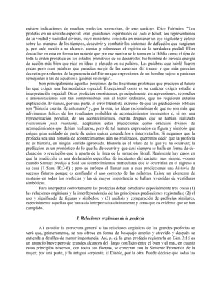 existen indicaciones de muchas profecías no-escritas, de este carácter. Dice Fairbairn: "Los
profetas en un sentido especial, eran guardianes espirituales de Judá e Israel, los representantes
de la verdad y santidad divinas, cuyo ministerio consistía en mantener un ojo vigilante y celoso
sobre las maneras de los tiempos, descubrir y combatir los síntomas de defección que surgieran
y, por todo medio a su alcance, alentar y robustecer el espíritu de la verdadera piedad. Elías
destacóse en esto en forma tan notable que por ese motivo se le toma en la Biblia como el tipo de
toda la orden profética en los estados primitivos de su desarrollo; fue hombre de heroica energía
de acción más bien que rico en ideas o elevado en su palabra. Las palabras que habló fueron
pocas pero eran palabras que parecían surgir de las cavernas del trueno y que más parecían
decretos procedentes de la presencia del Eterno que expresiones de un hombre sujeto a pasiones
semejantes a las de aquellos a quienes se dirigía".
Son principalmente aquellas porciones de las Escrituras proféticas que predicen el futuro
las que exigen una hermenéutica especial. Excepcional como es su carácter exigen estudio e
interpretación especial. Otras profecías consistentes, principalmente, en reprensiones, reproches
o amonestaciones son tan comprensibles aun al lector ordinario, que no requieren extensa
explicación. Evitando, por una parte, el error literalista extremo de que las predicciones bíblicas
son "historia escrita. de antemano" y, por la otra, las ideas racionalistas de que no son más que
adivinanzas felices de los resultados probables de acontecimientos inminentes o, si no, una
representación peculiar, de los acontecimientos, escrita después que se habían realizado
(vaticinium post eventum),. aceptamos estas predicciones como oráculos divinos de
acontecimientos que debían realizarse, pero de tal manera expresados en figura y símbolo que
exigen gran cuidado de parte de quien quiera entenderlos e interpretarlos. Si negamos que la
profecía sea una historia de acontecimientos aún no realizados, queremos decir que la profecía
no es historia, en ningún sentido apropiado. Historia es el relato de lo que ya ha ocurrido; la
predicción es un pronóstico de lo que ha de ocurrir y que cosí siempre se halla en forma de de-
claración o revelación que la aparta de la línea de la narración literal. Realmente hay casos en
que la predicción es una declaración específica de incidentes del carácter más simple, --como
cuando Samuel predijo a Saúl los acontecimientos particulares que le ocurrirían en el regreso a
su casa (1 Sam. 10:3-6) ; pero es erróneo el llamar aun a esas predicciones una historia de
sucesos futuros porque es confundir el uso correcto de las palabras. Existe un elemento de
misterio en todas las profecías y las de mayor importancia se hallan revestidas de vestiduras
simbólicas.
Para interpretar correctamente las profecías deben estudiarse especialmente tres cosas (1)
las relaciones orgánicas y la interdependencia de las principales predicciones registradas; (2) el
uso y significado de figuras y símbolos; y (3) análisis y comparación de profecías similares,
especialmente aquéllas que han sido interpretadas divinamente y otras que es evidente que se han
cumplido.
1. Relaciones orgánicas de la profecía
A1 estudiar la estructura general v las relaciones orgánicas de las grandes profecías se
verá que, primeramente, se nos ofrece en forma de bosquejo amplio y atrevido y después se
extiende a detalles de menor importancia. Así, p. ej. la gran profecía registrarla en Gén. 3:15 es
un anuncio breve pero de grandes alcances del largo conflicto entre el bien y el mal, en cuanto
estos principios adversos, con todas sus fuerzas, se conectan con la Simiente Prometida de la
mujer, por una parte, y la antigua serpiente, el Diablo, por la otra. Puede decirse que todas las
 