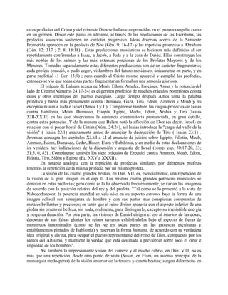 otras profecías del Cristo y del reino de Dios se hallan comprendidas en el proto-evangelio como
en un germen. Desde este punto en adelante, al través de las revelaciones de las Escrituras, las
profecías sucesivas sostienen un carácter progresivo. Ideas diversas acerca de la Simiente
Prometida aparecen en la profecía de Noé (Gén. 9: 16-17) y las repetidas promesas a Abraham
(Gén. 12: 317 ; 2: 8; 18:18) . Estas predicciones mesiánicas se hicieron más definidas al ser
repetidamente confirmadas a Isaac, a Jacob, a Judá y a la casa de David. Ellas constituyen los
más nobles de los salmos y las más extensas porciones de los Profetas Mayores y de los
Menores. Tomadas separadamente estas diferentes predicciones son de un carácter fragmentario;
cada profeta conoció, o pudo coger, vislumbres del futuro mesiánico, únicamente en parte, y en
parte profetizó (1 Cor. 13:9) ; pero cuando el Cristo mismo apareció y cumplió las profecías,
entonces se vio que todas estas partes fragmentarias formaban una armonía gloriosa.
El oráculo de Balaam acerca de Moab, Edom, Amalec, los cines, Assur y la potencia del
lado de Cittim (Números 24:17-24) es el germen profético de muchos oráculos posteriores contra
estos y otros enemigos del pueblo escogido. Largo tiempo después Amos toma la palabra
profética y habla más plenamente contra Damasco, Gaza, Tiro, Edom, Ammon y Moab y no
exceptúa ni aun a Judá e Israel (Amos I y II). Compárense también las cargas-profecías de Isaías
contra Babilonia, Moab, Damasco, Etiopía, Egipto, Media, Edom, Arabia y Tiro (Isaías
XIII-XXIII) en las que observamos la sentencia conminatoria pronunciada, en gran detalle,
contra estas potencias. Y de la manera que Balam notó la aflicción de Eber (es decir, Israel) en
relación con el poder hostil de Cittim (Núm. 24:24), así Isaías introduce la "carga del valle de la
visión" ( Isaías 22:1) exactamente antes de anunciar la destrucción de Tiro ( Isaías 23:1) .
Jeremías consagra los capítulos XLVI a LI al anuncio de juicios sobre Egipto, Filistia, Moab,
Ammon, Edom, Damasco, Cedar, Hasor, Elam y Babilonia, y en medio de estas declaraciones de
ira venidera hay indicaciones de la dispersión y angustia de Israel (comp. cap. 50:17-20, 33;
51:5, 6, 45) . Compárense también los siete oráculos de Ezequiel contra Ammon, Moab, Edom,
Filistia, Tiro, Sidón y Egipto (Ez. XXV a XXXII).
En notable analogía con la reptición de profecías similares por diferentes profetas
tenemos la repetición de la misma profecía por un mismo profeta.
La visión de las cuatro grandes bestias, en Dan. VII, es, esencialmente, una repetición de
la visión de la gran imagen en el cap. II. Las mismas cuatro grandes potencias mundiales se
denotan en estas profecías; pero como se lo ha observado frecuentemente, se varían las imágenes
de acuerdo con la posición relativa del rey y del profeta. "Tal como se lo presentó a la vista de
Nabucodonosor, la potencia mundial se veía sólo en su aspecto externo, bajo la forma de una
imagen colosal con semejanza de hombre y con sus partes más conspicuas compuestas de
metales brillantes y preciosos; en tanto que el reino divino aparecía con el aspecto inferior de una
piedra sin ornato ni belleza, sin nada, realmente, para distinguirlo, excepto su irresistible energía
y perpetua duración. Por otra parte, las visiones de Daniel dirigen el ojo al interior de las cosas,
despojan de sus falsas glorias los reinos terrenos exhibiéndolos bajo el aspecto de fieras de
monstruos innominados (como se les ve en todas partes en las grotescas esculturas y
entablamentos pintados de Babilonia) y reservan la forma humana, de acuerdo con su verdadera
idea original y divina, para ocupar el puesto representante del reino de Dios, compuesto por los
santos del Altísimo, y mantiene la verdad que está destinada a prevalecer sobre todo el error e
impiedad de los hombres".
Así también la impresionante visión del carnero y el macho cabrío, en Dan. VIII, no es
más que una repetición, desde otro punto de vista (Susan, en Elam, un asiento principal de la
monarquía medo-persa) de la visión anterior de la tercera y cuarta bestias; surgen diferencias en
 