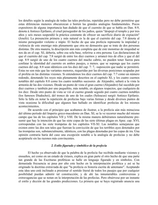 los detalles según la analogía de todas las tales profecías, repetidas pero no debe permitirse que
estas diferencias menores obscurezcan o borren las grandes analogías fundamentales. Pocos
expositores de alguna importancia han dudado de que el cuernito de que se habla en Dan. 8:9,
denota á Antioco Epifanio, el cruel perseguidor de los judíos, quien "despojó el templo y por tres
años y seis meses suspendió la práctica constante de ofrecer un sacrificio diario de expiación"
(Josefo). La presunción primera y más natural es la de que el cuernito del cap. 7:8 denota al
mismo perseguidor violento e impío. El hecho de que una profecía represente la impiedad y
violencia de este enemigo más plenamente que otra no demuestra que se trate de dos personas
distintas. De otra manera, la descripción aún más completa que de este monstruo de iniquidad se
nos da en el cap. XI, debería, sobre esa sola base, referirse a otra persona. Las declaraciones de
que el cuernito del cap. 7:8 surgió de entre los diez cuernos y arrancó tres de ellos y que el del
cap. 8:9 surgió de uno de los cuatro cuernos del macho cabrío, no pueden tener fuerza para
confutar la identidad del cuernito en ambos pasajes, a menos. que se suponga que los cuatro
cuernos del cap. 8:8 sean idénticos con los diez del cap. 7: 7, -suposición que nadie se permitirá.
Estas no son más que las variantes menores, requeridas por las diversas posiciones ocupadas por
el profeta en las distintas visiones. Si entendemos los diez cuernos del cap. 7:7 como un número
redondo, denotando los reyes más plenamente descritos en el capítulo XI, y los cuatro cuernos
notables del capítulo 8:8 como los cuatro notables sucesores .de Alejandro, saltará a la vista la
armonía de las dos visiones. Desde un punto de vista el gran cuerno (Alejandro) fué sucedido por
diez cuernos y también por uno pequeñito, más notable, en algunos respectos, que cualquiera de
los diez. Desde otro punto de vista se vió al cuerno grande seguido por cuatro cuernos notables
(los famosos Diadochoi), del tronco de uno de los cuales (Seleucus) surgió Antioco Epifanio.
Sólo la falla en notar la repetición de profecías bajo varias formas y desde diversos puntos de
vista ocasiona la dificultad que algunos han hallado en identificar profecías de los mismos
acontecimientos.
De acuerdo con el principio que acabamos de ilustrar, a la profecía aún más minuciosa
del último período del Imperio greco-macedonio en Dan. XI, se la ve recorrer mucho del mismo
campo que las de los capítulos VII y VIII. De la misma manera debiéramos naturalmente pre-
sumir que hay la intención de que las siete copas de las siete últimas plagas en Apoc. cap. XVI,
correspondan con las siete trompetas de los capítulos VII-XI. Las notables semejanzas que
existen entre las dos son tales que fuerzan la convicción de que los terribles ayes denotados por
las trompetas son, substancialmente, idénticos, con las plagas denotadas por las copas de ira. Una
opinión contraria haría del caso una excepción notable a la analogía de profecías y no debe
aceptársele sin las razones más convincentes.
2. Estilo figurado y simbólico de la profecía
El hecho ya observado de que la palabra de la profecía fue recibida mediante visiones y
ensueños, así como en un estado de éxtasis, explica en gran parte el otro hecho de que una parte
tan grande de las Escrituras proféticas se halle en lenguaje figurado y en símbolos. Con
demasiada frecuencia se pasa por alto este hecho en la interpretación profética y así se ha
originado la doctrina extraviada de que "la profecía es historia escrita de antemano". Aceptando
esta idea uno está inclinado a presionar el sentido literal de todos los pasajes que por cualquier
posibilidad puedan admitir tal construcción; y de ahí las innumerables controversias y
extravagancias que se notan en la interpretación de las profecías. Pero obsérvese por un instante
el estilo y dicción de las grandes predicciones. La primera que se haya registrado anuncia una
 