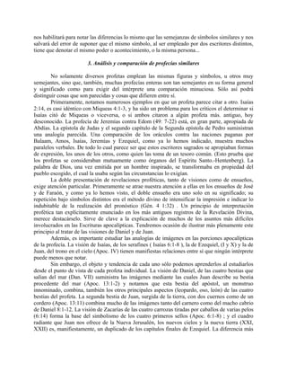 nos habilitará para notar las diferencias lo mismo que las semejanzas de símbolos similares y nos
salvará del error de suponer que el mismo símbolo, al ser empleado por dos escritores distintos,
tiene que denotar el mismo poder o acontecimiento, o la misma persona...
3. Análisis y comparación de profecías similares
No solamente diversos profetas emplean las mismas figuras y símbolos, u otros muy
semejantes, sino que, también, muchas profecías enteras son tan semejantes en su forma general
y significado como para exigir del intérprete una comparación minuciosa. Sólo así podrá
distinguir cosas que son parecidas y cosas que difieren entre sí.
Primeramente, notamos numerosos ejemplos en que un profeta parece citar a otro. Isaías
2:14, es casi idéntico con Miqueas 4:1-3, y ha sido un problema para los críticos el determinar si
Isaías citó de Miqueas o viceversa, o si ambos citaron a algún profeta más. antiguo, hoy
desconocido. La profecía de Jeremías contra Edom (49: 7-22) está, en gran parte, apropiada de
Abdías. La epístola de Judas y el segundo capítulo de la Segunda epístola de Pedro suministran
una analogía parecida. Una comparación de los oráculos contra las naciones paganas por
Balaam, Amos, Isaías, Jeremías y Ezequiel, como ya lo hemos indicado, muestra muchos
paralelos verbales. De todo lo cual parece ser que estos escritores sagrados se apropiaban formas
de expresión, los unos de los otros, como quien las toma de un tesoro común. (Esto prueba que
los profetas se consideraban mutuamente como órganos del Espíritu Santo.-Hentenberg). La
palabra de Dios, una vez emitida por un hombre inspirado, se transformaba en propiedad del
pueblo escogido, el cual la usaba según las circunstancias lo exigían.
La doble presentación de revelaciones proféticas, tanto de visiones como de ensueños,
exige atención particular. Primeramente se atrae nuestra atención a ellas en los ensueños de José
y de Faraón, y como ya lo hemos visto, el doble ensueño era uno solo en su significado; su
repetición bajo símbolos distintos era el método divino de intensificar la impresión e indicar lo
indubitable de la realización del pronóstico (Gén. 4 1:32) . Un principio de interpretación
profética tan explícitamente enunciado en los más antiguos registros de la Revelación Divina,
merece destacárselo. Sirve de clave a la explicación de muchos de los asuntos más difíciles
involucrados en las Escrituras apocalípticas. Tendremos ocasión de ilustrar más plenamente este
principio al tratar de las visiones de Daniel y de Juan.
Además, es importante estudiar las analogías de imágenes en las porciones apocalípticas
de la profecía. La visión de Isaías, de los serafines ( Isaías 6:1-8 ), la de Ezequiel, (I y X) y la de
Juan, del trono en el cielo (Apoc. IV) tienen manifiestas relaciones entre sí que ningún intérprete
puede menos que notar.
Sin embargo, el objeto y tendencia de cada uno sólo podemos aprenderlos al estudiarlos
desde el punto de vista de cada profeta individual. La visión de Daniel, de las cuatro bestias que
salían del mar (Dan. VII) suministra las imágenes mediante las cuales Juan describe su bestia
procedente del mar (Apoc. 13:1-2) y notamos que esta bestia del apóstol, un monstruo
innominado, combina, también los otros principales aspectos (leopardo, oso, león) de las cuatro
bestias del profeta. La segunda bestia de Juan, surgida de la tierra, con dos cuernos como de un
cordero (Apoc. 13:11) combina mucho de las imágenes tanto del carnero como del macho cabrio
de Daniel 8:1-12. La visión de Zacarías de las cuatro carrozas tiradas por caballos de varias pelos
(6:14) forma la base del simbolismo de los cuatro primeros sellos (Apoc. 6:1-8) ; y el cuadro
radiante que Juan nos ofrece de la Nueva Jerusalén, los nuevos cielos y la nueva tierra (XXI,
XXII) es, manifiestamente, un duplicado de los capítulos finales de Ezequiel. La diferencia más
 