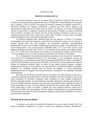CAPÍTULO XIII
PROFECIAS MESIANICAS
La profecía mesiánica tiene por su magno objeto el glorioso reinado de Dios entre los
hombres, el consiguiente derrocamiento del mal y la exaltación y bienaventuranza de un pueblo
que le obedece y ama la justicia. Este género de profecía constituye un aspecto especial de la
revelación profética del Antiguo Testamento y aparece bajo dos formas: primera, una
representación impersonal de un futuro reino de poder y de justicia, en el cual la humanidad
alcanza su mayor bien; y, segunda, el anuncio de una persona, el Ungido, con quien se relaciona
todo el triunfo y la gloria. De acuerdo con esto existen profecías mesiánicas en las que no se
menciona la persona de Cristo y otras en las cuales todo el énfasis se coloca sobre su nombre
representándosele como la causa eficiente de toda la gloria.
La profecía mesiánica debe estudiarse bajo sus dos aspectos, el divino y el humano.
Contemplada como parte del propósito y plan divinos de redención, aparece en el curso de la
historia sagrada como una serie progresiva de revelaciones especiales, desarrollándose
gradualmente en más y más claridad a medida que transcurren los siglos. La reconocemos en e1
protoevangelio (Gén. 3:15), en las promesas a Abraham, (Gén. 12:3 ; 17:6; 18:18; 22:18) , en las
palabras proféticas de Jacob (Gén. 49:10) y en la promesa de un profeta como Moisés (Deut.
18:15, 18) . Tomó forma más distinta en conexión con las palabras de Nathan a David (2 Sam.
7:12-16) y después el rey y el reino de justicia se destacan en los Salmos y los Profetas.
En la interpretación de profecías mesiánicas encontramos dos escuelas de extremistas.
Una insiste en la interpretación literal de casi cada pasaje y, por consiguiente, tiende, por
necesidad lógica, a la enseñanza de una futura restauración temporal de los judíos a Jerusalén, la
reedificación del templo y la renovación del ritual y culto hebreos. El otro espiritualiza todas las
formas de enseñanza profética hasta un punto tal que apenas permite ninguna verdadera
interpretación histórica. A fin de obtener una exposición fiel y satisfactoria debemos aprender a
distinguir, con razonable claridad, entre las formas del lenguaje y el gran pensamiento
predominante entre las imágenes, de la alusión histórica y metafórica y los contenidos esenciales
de una profecía.
Qué parte de una profecía sea mera forma y que parte sea la idea esencial, es cosa que se
verá mejor, mediante una comparación y cotejo de un número de profecías similares. Esto es tan
cierto tratándose de profecías mesiánicas coma tratándose de otras grandes predicciones.
Nuestros principios pueden ser suficientemente ilustrados mediante la atención que prestemos a
las cinco notables profecías mesiánicas que aparecen en los primeros doce capítulos de Isaías. El
orden cronológico de estas y de otras profecías del hijo de Amoz parece haber sido sometido a
cierto orden lógico, como si al editar y arreglar los varios oráculos estuviese regido por el
propósito de exhibir una serie orgánica. En esta simple serie descubrimos un marcado progreso
de pensamiento pasando de lo que al principio es amplio y relativamente indefinido, a lo que es
más específico y personal.
El monte de la casa de Jehová
La primera en el orden es la profecía del monte de la casa de Jehová (Isaías 2:24). Este
pasaje es idéntico a Miqueas 4:1-3, pero si Isaías citó a Miqueas (Gesenius, Henderson) o
 