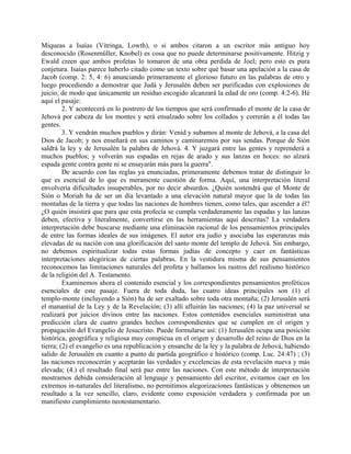 Miqueas a Isaías (Vitringa, Lowth), o si ambos citaron a un escritor más antiguo hoy
desconocido (Rosenmüller, Knobel) es cosa que no puede determinarse positivamente. Hitzig y
Ewald creen que ambos profetas lo tomaron de una obra perdida de Joel; pero esto es pura
conjetura. Isaías parece haberlo citado como un texto sobre qué basar una apelación a la casa de
Jacob (comp. 2: 5, 4: 6) anunciando primeramente el glorioso futuro en las palabras de otro y
luego procediendo a demostrar que Judá y Jerusalén deben ser purificadas con explosiones de
juicio, de modo que únicamente un residuo escogido alcanzará la edad de oro (comp. 4:2-6). Hé
aquí el pasaje:
2. Y acontecerá en lo postrero de los tiempos que será confirmado el monte de la casa de
Jehová por cabeza de los montes y será ensalzado sobre los collados y correrán a él todas las
gentes.
3. Y vendrán muchos pueblos y dirán: Venid y subamos al monte de Jehová, a la casa del
Dios de Jacob; y nos enseñará en sus caminos y caminaremos por sus sendas. Porque de Sión
saldrá la ley y de Jerusalén la palabra de Jehová. 4. Y juzgará entre las gentes y reprenderá a
muchos pueblos; y volverán sus espadas en rejas de arado y sus lanzas en hoces: no alzará
espada gente contra gente ni se ensayarán más para la guerra".
De acuerdo con las reglas ya enunciadas, primeramente debemos tratar de distinguir lo
que es esencial de lo que es meramente cuestión de forma. Aquí, una interpretación literal
envolvería dificultades insuperables, por no decir absurdos. ¿Quién sostendrá que el Monte de
Sión o Moriah ha de ser un día levantado a una elevación natural mayor que la de todas las
montañas de la tierra y que todas las naciones de hombres tienen, como tales, que ascender a él?
¿O quién insistirá que para que esta profecía se cumpla verdaderamente las espadas y las lanzas
deben, efectiva y literalmente, convertirse en las herramientas aquí descritas? La verdadera
interpretación debe buscarse mediante una eliminación racional de los pensamientos principales
de entre las formas ideales de sus imágenes. El autor era judío y asociaba las esperanzas más
elevadas de su nación con una glorificación del santo monte del templo de Jehová. Sin embargo,
no debemos espiritualizar todas estas formas judías de concepto y caer en fantásticas
interpretaciones alegóricas de ciertas palabras. En la vestidura misma de sus pensamientos
reconocemos las limitaciones naturales del profeta y hallamos los rastros del realismo histórico
de la religión del A. Testamento.
Examinemos ahora el contenido esencial y los correspondientes pensamientos proféticos
esenciales de este pasaje. Fuera de toda duda, las cuatro ideas principales son (1) el
templo-monte (incluyendo a Sión) ha de ser exaltado sobre toda otra montaña; (2) Jerusalén será
el manantial de la Ley y de la Revelación; (3) allí afluirán las naciones; (4) la paz universal se
realizará por juicios divinos entre las naciones. Estos contenidos esenciales suministran una
predicción clara de cuatro grandes hechos correspondientes que se cumplen en el origen y
propagación del Evangelio de Jesucristo. Puede formularse así: (1) Jerusalén ocupa una posición
histórica, geográfica y religiosa muy conspicua en el origen y desarrollo del reino de Dios en la
tierra; (2) el evangelio es una republicación y ensanche de la ley y la palabra de Jehová, habiendo
salido de Jerusalén en cuanto a punto de partida geográfico e histórico (comp. Luc. 24:47) ; (3)
las naciones reconocerán y aceptarán las verdades y excelencias de esta revelación nueva y más
elevada; (4.) el resultado final será paz entre las naciones. Con este método de interpretación
mostramos debida consideración al lenguaje y pensamiento del escritor, evitamos caer en los
extremos in-naturales del literalismo, no permitimos alegorizaciones fantásticas y obtenemos un
resultado a la vez sencillo, claro, evidente como exposición verdadera y confirmada por un
manifiesto cumplimiento neotestamentario.
 