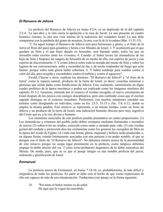 El Renuevo de Jehová
La profecía del Renuevo de Jehová en Isaías 4:2-6, es un duplicado de la del capítulo
2:2-4.. La una abre y la otra cierra la apelación a la casa de Jacob. La una presenta un cuadro
histórico externo, la otra una vista interna de la redención del verdadero Israel. La una debe
compararse con la parábola del grano de mostaza, la otra, con la de la levadura (Mat. 13:31-33).
“2. En aquel tiempo el Renuevo de Jehová será para hermosura y gloria, y el fruto de la
tierra (el fruto del país) para grandeza y honra a los librados de Israel; 3. Y acontecerá que el que
quedare en Sión y el que fuere dejado en Jerusalén, será llamado santo; todos los que en
Jerusalén están escritos entre los vivientes; 4. Cuando. el Señor lavare las inmundicias de las
hijas de Sión y limpiase las sangres de Jerusalén de en medio de ella, con espíritu de juicio y con
espíritu de discernimiento. 5. Y criará Jehová sobre toda la morada del monte de Sión y sobre los
lugares de sus convocaciones, nube y oscuridad de día, y de noche resplandor de fuego que eche
llamas: porque sobre toda gloria habrá cobertura. 6. Y habrá sombraje para sombra contra el
calor del día, para acogida y escondedero contra el turbión y contra el aguacero".
Ewald, Cheyne y otros, explican los términos: "El Renuevo de Jehová" y "el fruto de la
tierra" como la riqueza natural, producto de la tierra de Israel; es decir: cosechas inmensas y
gloriosas que serían dadas como bendiciones de Jehová: Esto, realmente, suministraría un digno
cuadro profético de la época mesiánica y podría ser explicado como las imágenes similares del
capítulo 35:1-2. Gesenius, entiende por el renuevo el residuo escogido, el nuevo crecimiento de
Israel después de los juicios con castigos disciplinarios, pero esto confunde cosas que el escritor
sagrado distingue en el contexto inmediato. Preferimos, con muchos intérpretes entender ese
término como designando un individuo, como en Jer. 23:5; 33:15 y Zac. 3:8; 6:12, donde se
emplea la misma palabra. Este renuevo se representa, a un mismo tiempo, como un brote de
Jehová y un producto de la tierra de Israel, una indicación bastante obscura pero muy sugestiva
del Cristo que es, a la vez, divino y humano.
Los elementos esenciales de esta profecía pueden presentarse en cuatro proporciones: (1)
Las inmundicias y crímenes del pueblo judío deben extirparse mediante llamaradas e incendios
de juicios (2) sobrevivirá un residuo, conocido como santo y anotado para vida; (3) este residuo
gozará del cuidado y protección dios tan ciertamente como los gozaron los escogidos de Dios en
la época del éxodo de Egipto; (4.) toda esta honra, gloria, majestad y belleza serán producidas o,
en alguna forma, estarán íntimamente asociadas con una persona o un poder notable, al que se
designa con el título de "el Renuevo de Jehová". No debemos insistir acerca de la personalidad
de este renuevo porque no ocupa lugar prominente en la profecía, como tampoco debemos
empajar la doble alusión del ver. 2 cómo texto-probatorio dogmático de la doble naturaleza del
Mesías. De modo, pues, que se ve que el pasaje íntegro es una notable profecía del juicio,
redención y glorificación de Israel.
Emmanuel
La profecía acerca de Emmanuel, en Isaías 7:14-16, es, probablemente, la más difícil y
enigmática de todas las profecías. En parte se debe esto al hecho de que varias expresiones de
ella son capaces de más de una interpretación. Traducimos este pasaje en la forma siguiente:
14. "Por tanto el Señor mismo os da señal:
Hé aquí que la virgen ha concebido
 