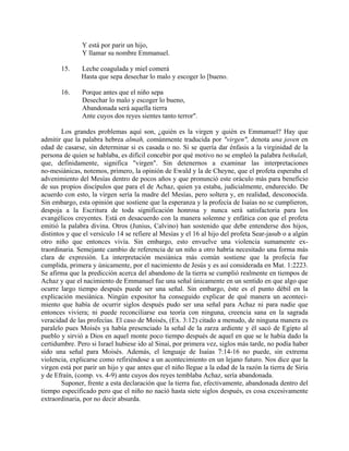 Y está por parir un hijo,
Y llamar su nombre Emmanuel.
15. Leche coagulada y miel comerá
Hasta que sepa desechar lo malo y escoger lo [bueno.
16. Porque antes que el niño sepa
Desechar lo malo y escoger lo bueno,
Abandonada será aquella tierra
Ante cuyos dos reyes sientes tanto terror".
Los grandes problemas aquí son, ¿quién es la virgen y quién es Emmanuel? Hay que
admitir que la palabra hebrea almah, comúnmente traducida por "virgen", denota una joven en
edad de casarse, sin determinar si es casada o no. Si se quería dar énfasis a la virginidad de la
persona de quien se hablaba, es difícil concebir por qué motivo no se empleó la palabra bethulah,
que, definidamente, significa "virgen". Sin detenernos a examinar las interpretaciones
no-mesiánicas, notemos, primero, la opinión de Ewald y la de Cheyne, que el profeta esperaba el
advenimiento del Mesías dentro de pocos años y que pronunció este oráculo más para beneficio
de sus propios discípulos que para el de Achaz, quien ya estaba, judicialmente, endurecido. De
acuerdo con esto, la virgen sería la madre del Mesías, pero soltera y, en realidad, desconocida.
Sin embargo, esta opinión que sostiene que la esperanza y la profecía de Isaías no se cumplieron,
despoja a la Escritura de toda significación honrosa y nunca será satisfactoria para los
evangélicos creyentes. Está en desacuerdo con la manera solemne y enfática con que el profeta
emitió la palabra divina. Otros (Junius, Calvino) han sostenido que debe entenderse dos hijos,
distintos y que el versículo 14 se refiere al Mesías y el 16 al hijo del profeta Sear-jasub o a algún
otro niño que entonces vivía. Sin embargo, esto envuelve una violencia sumamente ex-
traordinaria. Semejante cambio de referencia de un niño a otro habría necesitado una forma más
clara de expresión. La interpretación mesiánica más común sostiene que la profecía fue
cumplida, primera y únicamente, por el nacimiento de Jesús y es así considerada en Mat. 1:2223.
Se afirma que la predicción acerca del abandono de la tierra se cumplió realmente en tiempos de
Achaz y que el nacimiento de Emmanuel fue una señal únicamente en un sentido en que algo que
ocurre largo tiempo después puede ser una señal. Sin embargo, éste es el punto débil en la
explicación mesiánica. Ningún expositor ha conseguido explicar de qué manera un aconteci-
miento que había de ocurrir siglos después pudo ser una señal para Achaz ni para nadie que
entonces viviera; ni puede reconciliarse esa teoría con ninguna, creencia sana en la sagrada
veracidad de las profecías. El caso de Moisés, (Ex. 3:12) citado a menudo, de ninguna manera es
paralelo pues Moisés ya había presenciado la señal de la zarza ardiente y él sacó de Egipto al
pueblo y sirvió a Dios en aquel monte poco tiempo después de aquel en que se le había dado la
certidumbre. Pero si Israel hubiese ido al Sinaí, por primera vez, siglos más tarde, no podía haber
sido una señal para Moisés. Además, el lenguaje de Isaías 7:14-16 no puede, sin extrema
violencia, explicarse como refiriéndose a un acontecimiento en un lejano futuro. Nos dice que la
virgen está por parir un hijo y que antes que el niño llegue a la edad de la razón la tierra de Siria
y de Efraín, (comp. vs. 4-9) ante cuyos dos reyes temblaba Achaz, sería abandonada.
Suponer, frente a esta declaración que la tierra fue, efectivamente, abandonada dentro del
tiempo especificado pero que el niño no nació hasta siete siglos después, es cosa excesivamente
extraordinaria, por no decir absurda.
 