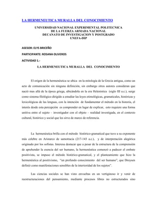 LA HERMENEUTICA MURALLA DEL CONOCIMIENTO

          UNIVERSIDAD NACIONAL EXPERIMENTAL POLITECNICA
                   DE LA FUERZA ARMADA NACIONAL
              DECANATO DE INVESTIGACION Y POSTGRADO
                             UNEFA-DIP


ASESOR: ELYS BRICEÑO

PARTICIPANTE: ROSANA OLIVEROS

ACTIVIDAD 1.-

             LA HERMENEUTICA MURALLA DEL CONOCIMIENTO



       El origen de la hermenéutica se ubica en la mitología de la Grecia antigua, como un
acto de comunicación sin ninguna definición, sin embargo otros autores consideran que
nació mas allá de la época griega, ubicándola en la era Helenística (siglo III a.c.), surge
como sistema filológico dirigido a estudiar las leyes etimológicas, gramaticales, históricas y
lexicológicas de las lenguas, con la intención de fundamentar el método en la historia, el
interés desde esta percepción es comprender en lugar de explicar, esto requiere una forma
unitiva entre el sujeto – investigador con el objeto – realidad investigada, en el contexto
cultural, histórico y social que les sirve de marco de referencia.




       La hermenéutica brilla con el método histórico-gramatical que tuvo a su exponente
más celebre en Aristarco de samotracia (217-143 a.c.),          y de interpretación alegórica
originado por los sofistas. Interesa destacar que a pesar de la estructura de la comprensión
de aprehender la esencia del ser humano, la hermenéutica comenzó a padecer el embate
positivista, se impuso el método histórico-gramatical, y el planteamiento que hizo la
hermenéutica al positivismo, “un profundo conocimiento del ser humano”, que Droysen
definió como manifestaciones sensibles de la interioridad de los sujetos”.

       Las ciencias sociales se han visto envueltas en un vertiginoso ir y venir de
reestructuraciones del pensamiento, mediante procesos libres no estructurados sino
 