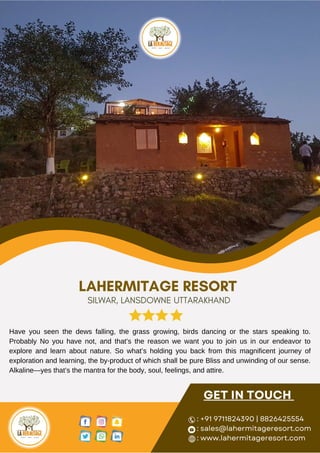 GET IN TOUCH
: +91 9711824390 | 8826425554
: sales@lahermitageresort.com
: www.lahermitageresort.com
Have you seen the dews falling, the grass growing, birds dancing or the stars speaking to.
Probably No you have not, and that’s the reason we want you to join us in our endeavor to
explore and learn about nature. So what’s holding you back from this magnificent journey of
exploration and learning, the by-product of which shall be pure Bliss and unwinding of our sense.
Alkaline—yes that’s the mantra for the body, soul, feelings, and attire.
LAHERMITAGE RESORT
SILWAR, LANSDOWNE UTTARAKHAND
 