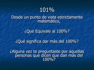 101% Desde un punto de vista estrictamente matemático, ¿Qué Equivale al 100%? ¿Qué significa dar más del 100%? ¿Alguna vez te preguntaste por aquellas personas que dicen que dan más del 100%? 