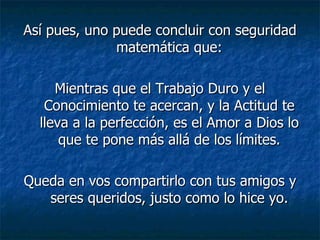 Así pues, uno puede concluir con seguridad matemática que: Mientras que el Trabajo Duro y el Conocimiento te acercan, y la Actitud te lleva a la perfección, es el Amor a Dios lo que te pone más allá de los límites. Queda en vos compartirlo con tus amigos y seres queridos, justo como lo hice yo. 