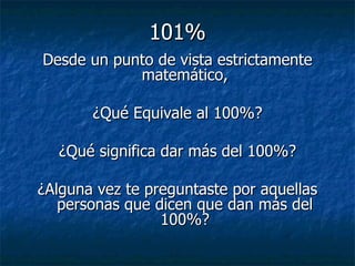 101% Desde un punto de vista estrictamente matemático, ¿Qué Equivale al 100%? ¿Qué significa dar más del 100%? ¿Alguna vez te preguntaste por aquellas personas que dicen que dan más del 100%? 