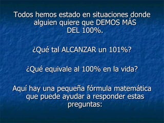 Todos hemos estado en situaciones donde alguien quiere que DEMOS MÁS DEL 100%. ¿Qué tal ALCANZAR un 101%? ¿Qué equivale al 100% en la vida? Aquí hay una pequeña fórmula matemática que puede ayudar a responder estas preguntas: 