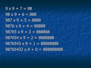 9 x 9 + 7 = 88 98 x 9 + 6 = 888 987 x 9 + 5 = 8888 9876 x 9 + 4 = 88888 98765 x 9 + 3 = 888888 987654 x 9 + 2 = 8888888 9876543 x 9 + 1 = 88888888 98765432 x 9 + 0 = 888888888  