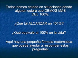 Todos hemos estado en situaciones dondeTodos hemos estado en situaciones donde
alguien quiere que DEMOS MÁSalguien quiere que DEMOS MÁS
DEL 100%.DEL 100%.
¿Qué tal ALCANZAR un 101%?¿Qué tal ALCANZAR un 101%?
¿Qué equivale al 100% en la vida?¿Qué equivale al 100% en la vida?
Aquí hay una pequeña fórmula matemáticaAquí hay una pequeña fórmula matemática
que puede ayudar a responder estasque puede ayudar a responder estas
preguntas:preguntas:
 