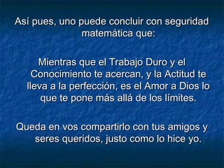 Así pues, uno puede concluir con seguridadAsí pues, uno puede concluir con seguridad
matemática que:matemática que:
Mientras que el Trabajo Duro y elMientras que el Trabajo Duro y el
Conocimiento te acercan, y la Actitud teConocimiento te acercan, y la Actitud te
lleva a la perfección, es el Amor a Dios lolleva a la perfección, es el Amor a Dios lo
que te pone más allá de los límites.que te pone más allá de los límites.
Queda en vos compartirlo con tus amigos yQueda en vos compartirlo con tus amigos y
seres queridos, justo como lo hice yo.seres queridos, justo como lo hice yo.
 