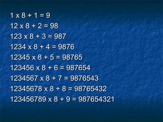 1 x 8 + 1 = 91 x 8 + 1 = 9
12 x 8 + 2 = 9812 x 8 + 2 = 98
123 x 8 + 3 = 987123 x 8 + 3 = 987
1234 x 8 + 4 = 98761234 x 8 + 4 = 9876
12345 x 8 + 5 = 9876512345 x 8 + 5 = 98765
123456 x 8 + 6 = 987654123456 x 8 + 6 = 987654
1234567 x 8 + 7 = 98765431234567 x 8 + 7 = 9876543
12345678 x 8 + 8 = 9876543212345678 x 8 + 8 = 98765432
123456789 x 8 + 9 = 987654321123456789 x 8 + 9 = 987654321
 