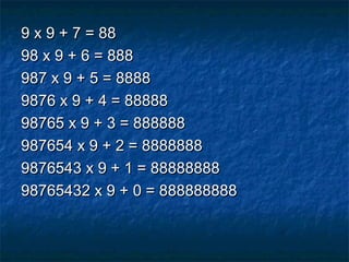 9 x 9 + 7 = 889 x 9 + 7 = 88
98 x 9 + 6 = 88898 x 9 + 6 = 888
987 x 9 + 5 = 8888987 x 9 + 5 = 8888
9876 x 9 + 4 = 888889876 x 9 + 4 = 88888
98765 x 9 + 3 = 88888898765 x 9 + 3 = 888888
987654 x 9 + 2 = 8888888987654 x 9 + 2 = 8888888
9876543 x 9 + 1 = 888888889876543 x 9 + 1 = 88888888
98765432 x 9 + 0 = 88888888898765432 x 9 + 0 = 888888888
 