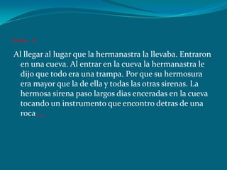 …. .
Al llegar al lugar que la hermanastra la llevaba. Entraron
  en una cueva. Al entrar en la cueva la hermanastra le
  dijo que todo era una trampa. Por que su hermosura
  era mayor que la de ella y todas las otras sirenas. La
  hermosa sirena paso largos dias enceradas en la cueva
  tocando un instrumento que encontro detras de una
  roca…..
 