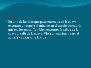 …. .
 En uno de los dias que paso encerada en la cueva
 encontro un espejo al mirarse en el espejo descubrio
 que era hermosa. Tambien encontro la salida de la
 cueva al salir de la cueva. Vio a un marinero caer al
 agua. Y va a sarvarle la vida.….
 