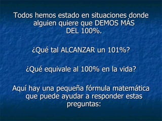 Todos hemos estado en situaciones donde alguien quiere que DEMOS MÁS DEL 100%. ¿Qué tal ALCANZAR un 101%? ¿Qué equivale al 100% en la vida? Aquí hay una pequeña fórmula matemática que puede ayudar a responder estas preguntas: 