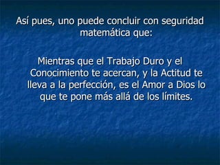 Así pues, uno puede concluir con seguridad matemática que: Mientras que el Trabajo Duro y el Conocimiento te acercan, y la Actitud te lleva a la perfección, es el Amor a Dios lo que te pone más allá de los límites. 