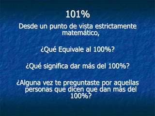 101%
Desde un punto de vista estrictamente
            matemático,

       ¿Qué Equivale al 100%?

  ¿Qué significa dar más del 100%?

¿Alguna vez te preguntaste por aquellas
   personas que dicen que dan más del
                 100%?
 