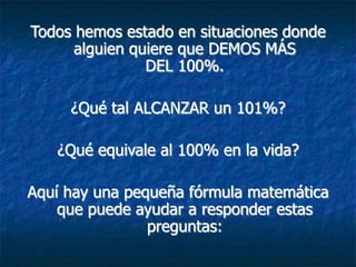 Todos hemos estado en situaciones donde
      alguien quiere que DEMOS MÁS
                DEL 100%.

     ¿Qué tal ALCANZAR un 101%?

   ¿Qué equivale al 100% en la vida?

Aquí hay una pequeña fórmula matemática
    que puede ayudar a responder estas
                preguntas:
 