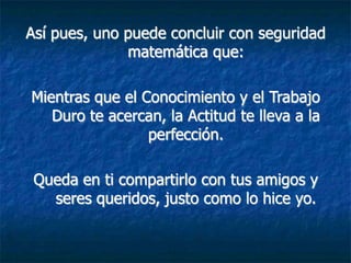 Así pues, uno puede concluir con seguridad
              matemática que:

Mientras que el Conocimiento y el Trabajo
   Duro te acercan, la Actitud te lleva a la
                 perfección.

 Queda en ti compartirlo con tus amigos y
   seres queridos, justo como lo hice yo.
 