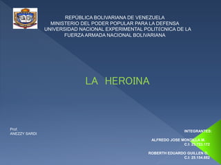 REPÚBLICA BOLIVARIANA DE VENEZUELA 
MINISTERIO DEL PODER POPULAR PARA LA DEFENSA 
UNIVERSIDAD NACIONAL EXPERIMENTAL POLITÉCNICA DE LA 
FUERZA ARMADA NACIONAL BOLIVARIANA 
LA HEROINA 
INTEGRANTES: 
ALFREDO JOSE MONTILLA M. 
C.I: 23.723.172 
ROBERTH EDUARDO GUILLEN O. 
C.I: 25.154.882 
Prof. 
ANEZZY SARDI 
 