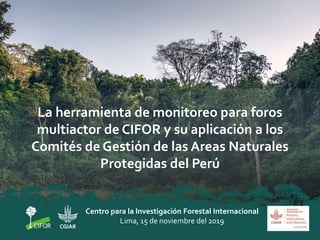 La herramienta de monitoreo para foros
multiactor de CIFOR y su aplicación a los
Comités de Gestión de las Areas Naturales
Protegidas del Perú
Centro para la Investigación Forestal Internacional
Lima, 15 de noviembre del 2019
 