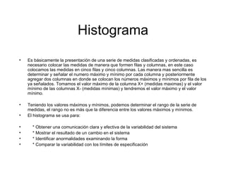 Histograma Es básicamente la presentación de una serie de medidas clasificadas y ordenadas, es necesario colocar las medidas de manera que formen filas y columnas, en este caso colocamos las medidas en cinco filas y cinco columnas. Las manera mas sencilla es determinar y señalar el numero máximo y mínimo por cada columna y posteriormente agregar dos columnas en donde se colocan los números máximos y mínimos por fila de los ya señalados. Tomamos el valor máximo de la columna X+ (medidas maximas) y el valor mínimo de las columnas X- (medidas mínimas) y tendremos el valor máximo y el valor mínimo. Teniendo los valores máximos y mínimos, podemos determinar el rango de la serie de medidas, el rango no es más que la diferencia entre los valores máximos y mínimos. El histograma se usa para: * Obtener una comunicación clara y efectiva de la variabilidad del sistema * Mostrar el resultado de un cambio en el sistema * Identificar anormalidades examinando la forma * Comparar la variabilidad con los límites de especificación 
