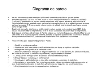 Diagrama de pareto Es una herramienta que se utiliza para priorizar los problemas o las causas que los genera. El nombre de Pareto fue dado por el Dr. Juran en honor del economista italiano VILFREDO PARETO (1848-1923) quien realizó un estudio sobre la distribución de la riqueza, en el cual descubrió que la minoría de la población poseía la mayor parte de la riqueza y la mayoría de la población poseía la menor parte de la riqueza. El Dr. Juran aplicó este concepto a la calidad, obteniéndose lo que hoy se conoce como la regla 80/20. Según este concepto, si se tiene un problema con muchas causas, podemos decir que el 20% de las causas resuelven el 80 % del problema y el 80 % de las causas solo resuelven el 20 % del problema. Seta basada en el conocido principio de Pareto, esta es una herramienta que es posible identificar lo poco vital dentro de lo mucho que podría ser trivial, ejemplo: la siguiente figura muestra el numero de defectos en el producto manufacturado, clasificado de acuerdo a los tipos de defectos horizontales. Procedimientos para elaborar el diagrama de Pareto: 1. Decidir el problema a analizar. 2. Diseñar una tabla para conteo o verificación de datos, en el que se registren los totales. 3. Recoger los datos y efectuar el cálculo de totales. 4. Elaborar una tabla de datos para el diagrama de Pareto con la lista de ítems, los totales individuales, los totales acumulados, la composición porcentual y los porcentajes acumulados. 5. Jerarquizar los ítems por orden de cantidad llenando la tabla respectiva. 6. Dibujar dos ejes verticales y un eje horizontal. 7. Construya un gráfico de barras en base a las cantidades y porcentajes de cada ítem. 8. Dibuje la curva acumulada. Para lo cual se marcan los valores acumulados en la parte superior, al lado derecho de los intervalos de cada ítem, y finalmente una los puntos con una línea continua. 9. Escribir cualquier información necesaria sobre el diagrama. 