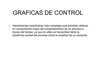 GRAFICAS DE CONTROL Herramientas estadísticas más complejas que permiten obtener un conocimiento mejor del comportamiento de un proceso a través del tiempo, ya que en ellas se transcriben tanto la tendencia central del proceso como la amplitud de su variación. 