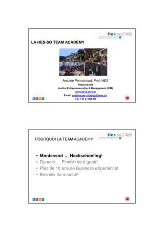 01.09.2017
1
LA HES-SO TEAM ACADEMY
Antoine Perruchoud, Prof. HES
Responsable
Institut Entrepreneurship & Management (IEM)
www.hevs.ch/iem
Email: antoine.perruchoud@hevs.ch
Tél. +41 27 606 90
POURQUOI LA TEAM ACADEMY
• Montessori … Hackschooling!
• Demain … Finnish do it great!
• Plus de 10 ans de Business eXperience!
• Besoins du marché!
 