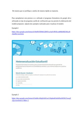 De manera que se justifique o analice de manera rápida su respuesta.
Para ejemplarizar este proceso se a utilizado el programa formularios de google drive
utilizando en tipo de preguntas casilla de verificación que me permite la elaboración del
modelo propuesto adjunto dos ejemplos realizados para visualizar el modelo:
Ejemplo1:
https://docs.google.com/forms/d/10lnP6TfOhhCdDSYxzAaFoWOLwd6RkHKEf6LuN
Aalu8k/viewform
Ejemplo 2
https://docs.google.com/forms/d/1haDtvAHq0ASS1ou7zSq8arbFshJ6FkzOOXU5xwqY
-Zg/viewform?c=0&w=1
 