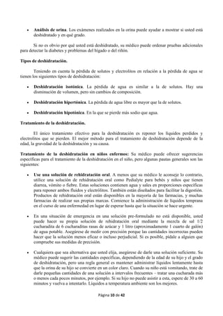 Página 10 de 42
 Análisis de orina. Los exámenes realizados en la orina puede ayudar a mostrar si usted está
deshidratado y en qué grado.
Si no es obvio por qué usted está deshidratado, su médico puede ordenar pruebas adicionales
para detectar la diabetes y problemas del hígado o del riñón.
Tipos de deshidratación.
Teniendo en cuenta la pérdida de solutos y electrolitos en relación a la pérdida de agua se
tienen los siguientes tipos de deshidratación:
 Deshidratación isotónica. La pérdida de agua es similar a la de solutos. Hay una
disminución de volumen, pero sin cambios de composición.
 Deshidratación hipertónica. La pérdida de agua libre es mayor que la de solutos.
 Deshidratación hipotónica. En la que se pierde más sodio que agua.
Tratamiento de la deshidratación.
El único tratamiento efectivo para la deshidratación es reponer los líquidos perdidos y
electrolitos que se pierden. El mejor método para el tratamiento de deshidratación depende de la
edad, la gravedad de la deshidratación y su causa.
Tratamiento de la deshidratación en niños enfermos: Su médico puede ofrecer sugerencias
específicas para el tratamiento de la deshidratación en el niño, pero algunas pautas generales son las
siguientes:
 Use una solución de rehidratación oral. A menos que su médico le aconseje lo contrario,
utilice una solución de rehidratación oral como Pedialyte para bebés y niños que tienen
diarrea, vómito o fiebre. Estas soluciones contienen agua y sales en proporciones específicas
para reponer ambos fluidos y electrólitos. También están diseñados para facilitar la digestión.
Productos de rehidratación oral están disponibles en la mayoría de las farmacias, y muchas
farmacias de realizar sus propias marcas. Comience la administración de líquidos temprana
en el curso de una enfermedad en lugar de esperar hasta que la situación se hace urgente.
 En una situación de emergencia en una solución pre-formulado no está disponible, usted
puede hacer su propia solución de rehidratación oral mediante la mezcla de sal 1/2
cucharadita de 6 cucharaditas rasas de azúcar y 1 litro (aproximadamente 1 cuarto de galón)
de agua potable. Asegúrese de medir con precisión porque las cantidades incorrectas pueden
hacer que la solución menos eficaz o incluso perjudicial. Si es posible, pídale a alguien que
compruebe sus medidas de precisión.
 Cualquiera que sea alternativa que usted elija, asegúrese de darle una solución suficiente. Su
médico puede sugerir las cantidades específicas, dependiendo de la edad de su hijo y el grado
de deshidratación, pero una regla general es mantener administrar líquidos lentamente hasta
que la orina de su hijo se convierte en un color claro. Cuando su niño está vomitando, trate de
darle pequeñas cantidades de una solución a intervalos frecuentes – tratar una cucharada más
o menos cada pocos minutos, por ejemplo. Si su hijo no puede asistir a esta, espere de 30 a 60
minutos y vuelva a intentarlo. Líquidos a temperatura ambiente son los mejores.
 