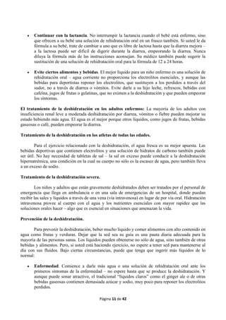 Página 11 de 42
 Continuar con la lactancia. No interrumpir la lactancia cuando el bebé está enfermo, sino
que ofrecen a su bebé una solución de rehidratación oral en un frasco también. Si usted le da
fórmula a su bebé, trate de cambiar a uno que es libre de lactosa hasta que la diarrea mejora –
a la lactosa puede ser difícil de digerir durante la diarrea, empeorando la diarrea. Nunca
diluya la fórmula más de las instrucciones aconsejan. Su médico también puede sugerir la
sustitución de una solución de rehidratación oral para la fórmula de 12 a 24 horas.
 Evite ciertos alimentos y bebidas. El mejor líquido para un niño enfermo es una solución de
rehidratación oral – agua corriente no proporciona los electrolitos esenciales, y aunque las
bebidas para deportistas reponer los electrolitos, que sustituyen a los perdidos a través del
sudor, no a través de diarrea o vómitos. Evite darle a su hijo leche, refrescos, bebidas con
cafeína, jugos de frutas o gelatinas, que no eximen a la deshidratación y que pueden empeorar
los síntomas.
El tratamiento de la deshidratación en los adultos enfermos: La mayoría de los adultos con
insuficiencia renal leve a moderada deshidratación por diarrea, vómitos o fiebre pueden mejorar su
estado bebiendo más agua. El agua es el mejor porque otros líquidos, como jugos de frutas, bebidas
gaseosas o café, pueden empeorar la diarrea.
Tratamiento de la deshidratación en los atletas de todas las edades.
Para el ejercicio relacionado con la deshidratación, el agua fresca es su mejor apuesta. Las
bebidas deportivas que contienen electrolitos y una solución de hidratos de carbono también puede
ser útil. No hay necesidad de tabletas de sal – la sal en exceso puede conducir a la deshidratación
hipernatrémica, una condición en la cual su cuerpo no sólo es la escasez de agua, pero también lleva
a un exceso de sodio.
Tratamiento de la deshidratación severa.
Los niños y adultos que están gravemente deshidratados deben ser tratados por el personal de
emergencia que llega en ambulancia o en una sala de emergencias de un hospital, donde puedan
recibir las sales y líquidos a través de una vena (vía intravenosa) en lugar de por vía oral. Hidratación
intravenosa provee al cuerpo con el agua y los nutrientes esenciales con mayor rapidez que las
soluciones orales hacer – algo que es esencial en situaciones que amenazan la vida.
Prevención de la deshidratación.
Para prevenir la deshidratación, beber mucho líquido y comer alimentos con alto contenido en
agua como frutas y verduras. Dejar que la sed sea su guía es una pauta diaria adecuada para la
mayoría de las personas sanas. Los líquidos pueden obtenerse no sólo de agua, sino también de otras
bebidas y alimentos. Pero, si usted está haciendo ejercicio, no espere a tener sed para mantenerse al
día con sus fluidos. Bajo ciertas circunstancias, puede que tenga que ingerir más líquidos de lo
normal:
 Enfermedad. Comience a darle más agua o una solución de rehidratación oral ante los
primeros síntomas de la enfermedad – no espere hasta que se produce la deshidratación. Y
aunque puede sonar atractivo, el tradicional “líquidos claros” como el ginger ale o de otras
bebidas gaseosas contienen demasiada azúcar y sodio, muy poco para reponer los electrolitos
perdidos.
 