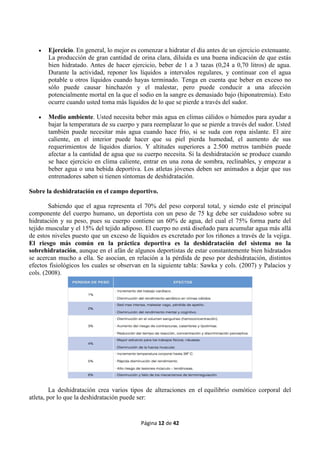 Página 12 de 42
 Ejercicio. En general, lo mejor es comenzar a hidratar el día antes de un ejercicio extenuante.
La producción de gran cantidad de orina clara, diluida es una buena indicación de que estás
bien hidratado. Antes de hacer ejercicio, beber de 1 a 3 tazas (0,24 a 0,70 litros) de agua.
Durante la actividad, reponer los líquidos a intervalos regulares, y continuar con el agua
potable u otros líquidos cuando hayas terminado. Tenga en cuenta que beber en exceso no
sólo puede causar hinchazón y el malestar, pero puede conducir a una afección
potencialmente mortal en la que el sodio en la sangre es demasiado bajo (hiponatremia). Esto
ocurre cuando usted toma más líquidos de lo que se pierde a través del sudor.
 Medio ambiente. Usted necesita beber más agua en climas cálidos o húmedos para ayudar a
bajar la temperatura de su cuerpo y para reemplazar lo que se pierde a través del sudor. Usted
también puede necesitar más agua cuando hace frío, si se suda con ropa aislante. El aire
caliente, en el interior puede hacer que su piel pierda humedad, el aumento de sus
requerimientos de líquidos diarios. Y altitudes superiores a 2.500 metros también puede
afectar a la cantidad de agua que su cuerpo necesita. Si la deshidratación se produce cuando
se hace ejercicio en clima caliente, entrar en una zona de sombra, reclinables, y empezar a
beber agua o una bebida deportiva. Los atletas jóvenes deben ser animados a dejar que sus
entrenadores saben si tienen síntomas de deshidratación.
Sobre la deshidratación en el campo deportivo.
Sabiendo que el agua representa el 70% del peso corporal total, y siendo este el principal
componente del cuerpo humano, un deportista con un peso de 75 kg debe ser cuidadoso sobre su
hidratación y su peso, pues su cuerpo contiene un 60% de agua, del cual el 75% forma parte del
tejido muscular y el 15% del tejido adiposo. El cuerpo no está diseñado para acumular agua más allá
de estos niveles puesto que un exceso de líquidos es excretado por los riñones a través de la vejiga.
El riesgo más común en la práctica deportiva es la deshidratación del sistema no la
sobrehidratación, aunque en el afán de algunos deportistas de estar constantemente bien hidratados
se acercan mucho a ella. Se asocian, en relación a la pérdida de peso por deshidratación, distintos
efectos fisiológicos los cuales se observan en la siguiente tabla: Sawka y cols. (2007) y Palacios y
cols. (2008).
La deshidratación crea varios tipos de alteraciones en el equilibrio osmótico corporal del
atleta, por lo que la deshidratación puede ser:
 