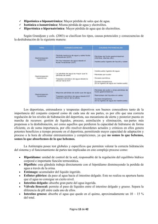Página 13 de 42
 Hipotónica o hiponatrémica: Mayor pérdida de sales que de agua.
 Isotónica o isonatrémica: Misma pérdida de agua y electrolitos.
 Hipertónica o hipernatrémica: Mayor pérdida de agua que de electrolitos.
Según Grandjean y cols. (2003) se clasifican los tipos, causas potenciales y consecuencias de
la deshidratación de la siguiente manera:
Los deportistas, entrenadores y terapeutas deportivos son buenos conocedores tanto de la
importancia del conjunto corporal como de cada una de sus partes, es por ello que una correcta
regulación de los niveles de hidratación del deportista, sus mecanismo de alerta y posterior puesta en
marcha de recursos: gestión de líquidos, proceso, asimilación y eliminación, sus partes más
propensas a la deshidratación, así como aquellos que perdieron la capacidad de hidratarse de forma
eficiente, es de suma importancia, por ello resolver desordenes actuales y crónicos en ellos genera
potentes beneficios a tiempo presente en el deportista, permitiendo mayor capacidad de adaptación y
proceso a la hora de afrontar entrenamientos y competiciones, ya que no somos lo que bebemos,
somos lo que absorbemos de lo que bebemos.
La Antiterapia posee test globales y específicos que permiten valorar la correcta hidratación
del sistema y el funcionamiento de partes tan implicadas en este complejo proceso como:
 Hipotálamo: unidad de control de la sed, responsable de la regulación del equilibrio hídrico
corporal e importante función termostática.
 Hipófisis: esta glándula trabaja directamente con el hipotálamo disminuyendo la perdida de
agua a través de la orina.
 Estómago: acumulador del líquido ingerido.
 Esfínter pilórico: da paso al agua hacia el intestino delgado. Este no realiza su apertura hasta
que el agua no consigue un cierto nivel.
 Intestino delgado: absorbe gran parte del agua ingerida.
 Válvula ileocecal: permite el paso de líquidos entre el intestino delgado y grueso. Separa la
diferencia de pH entre cada uno de ellos.
 Intestino grueso: absorbe el agua que quede en el quimo, aproximadamente un 10 – 15 %
del total.
 