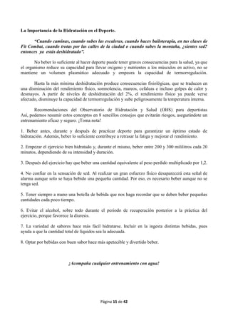 Página 15 de 42
La Importancia de la Hidratación en el Deporte.
“Cuando caminas, cuando subes las escaleras, cuando haces bailoterapia, en tus clases de
Fit Combat, cuando trotas por las calles de la ciudad o cuando subes la montaña, ¿sientes sed?
entonces ya estás deshidratado”.
No beber lo suficiente al hacer deporte puede tener graves consecuencias para la salud, ya que
el organismo reduce su capacidad para llevar oxígeno y nutrientes a los músculos en activo, no se
mantiene un volumen plasmático adecuado y empeora la capacidad de termorregulación.
Hasta la más mínima deshidratación produce consecuencias fisiológicas, que se traducen en
una disminución del rendimiento físico, somnolencia, mareos, cefaleas e incluso golpes de calor y
desmayos. A partir de niveles de deshidratación del 2%, el rendimiento físico ya puede verse
afectado, disminuye la capacidad de termorregulación y sube peligrosamente la temperatura interna.
Recomendaciones del Observatorio de Hidratación y Salud (OHS) para deportistas
Así, podemos resumir estos conceptos en 8 sencillos consejos que evitarán riesgos, asegurándote un
entrenamiento eficaz y seguro. ¡Toma nota!
1. Beber antes, durante y después de practicar deporte para garantizar un óptimo estado de
hidratación. Además, beber lo suficiente contribuye a retrasar la fatiga y mejorar el rendimiento.
2. Empezar el ejercicio bien hidratado y, durante el mismo, beber entre 200 y 300 mililitros cada 20
minutos, dependiendo de su intensidad y duración.
3. Después del ejercicio hay que beber una cantidad equivalente al peso perdido multiplicado por 1,2.
4. No confiar en la sensación de sed. Al realizar un gran esfuerzo físico desaparecerá esta señal de
alarma aunque solo se haya bebido una pequeña cantidad. Por eso, es necesario beber aunque no se
tenga sed.
5. Tener siempre a mano una botella de bebida que nos haga recordar que se deben beber pequeñas
cantidades cada poco tiempo.
6. Evitar el alcohol, sobre todo durante el periodo de recuperación posterior a la práctica del
ejercicio, porque favorece la diuresis.
7. La variedad de sabores hace más fácil hidratarse. Incluir en la ingesta distintas bebidas, pues
ayuda a que la cantidad total de líquidos sea la adecuada.
8. Optar por bebidas con buen sabor hace más apetecible y divertido beber.
¡Acompaña cualquier entrenamiento con agua!
 