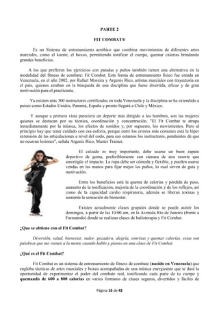 Página 16 de 42
PARTE 2
FIT COMBAT®
Es un Sistema de entrenamiento aeróbico que combina movimientos de diferentes artes
marciales, como el karate, el boxeo, permitiendo tonificar el cuerpo, quemar calorías brindando
grandes beneficios.
A los que prefieren los ejercicios con patadas y puños también tienen una alternativa en la
modalidad del fitness de combate: Fit Combat. Esta forma de entrenamiento físico fue creada en
Venezuela, en el año 2002, por Rafael Moreira y Argenis Rico, artistas marciales con trayectoria en
el país, quienes estaban en la búsqueda de una disciplina que fuese divertida, eficaz y de gran
motivación para el practicante.
Ya existen más 300 instructores certificados en toda Venezuela y la disciplina se ha extendido a
países como Estados Unidos, Panamá, España y pronto llegará a Chile y México.
Y aunque a primera vista pareciera un deporte más dirigido a los hombres, son las mujeres
quienes se destacan por su técnica, coordinación y concentración. "El Fit Combat te atrapa
inmediatamente por la música, los efectos de sonidos y, por supuesto, los movimientos. Pero al
principio hay que tener cuidado con esa euforia, porque entre los errores más comunes está la hiper
extensión de las articulaciones a nivel del codo, para eso estamos los instructores, pendientes de que
no ocurran lesiones", señala Argenis Rico, Master Trainer.
El calzado es muy importante, debe usarse un buen zapato
deportivo de goma, preferiblemente con cámara de aire resorte que
amortigüe el impacto. La ropa debe ser cómoda y flexible, y pueden usarse
vendas en las manos para fijar mejor los puños, lo cual sirven de guía y
motivación.
Entre los beneficios está la quema de calorías y pérdida de peso,
aumento de la tonificación, mejoría de la coordinación y de los reflejos, así
como de la capacidad cardio respiratoria, además se liberan toxinas y
aumenta la sensación de bienestar.
Existen actualmente clases grupales donde se puede asistir los
domingos, a partir de las 10:00 am, en la Avenida Río de Janeiro (frente a
Farmatodo) donde se realizan clases de bailoterapia y Fit Combat.
¿Que se obtiene con el Fit Combat?
Diversión, salud, bienestar, sudor, gozadera, alegría, sonrisas y quemar calorías, estas son
palabras que me vienen a la mente cuando hablo y pienso en una clase de Fit Combat.
¿Qué es el Fit Combat?
Fit Combat es un sistema de entrenamiento de fitness de combate (nacido en Venezuela) que
engloba técnicas de artes marciales y boxeo acompañadas de una música energizante que te dará la
oportunidad de experimentar el poder del combate real, tonificando cada parte de tu cuerpo y
quemando de 600 a 800 calorías en varios formatos de clases seguros, divertidos y fáciles de
 