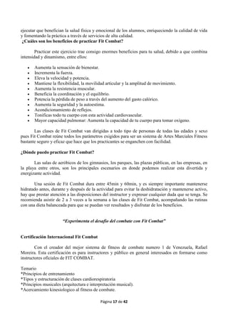 Página 17 de 42
ejecutar que benefician la salud física y emocional de los alumnos, enriqueciendo la calidad de vida
y fomentando la práctica a través de servicios de alta calidad.
¿Cuáles son los beneficios de practicar Fit Combat?
Practicar este ejercicio trae consigo enormes beneficios para tu salud, debido a que combina
intensidad y dinamismo, entre ellos:
 Aumenta la sensación de bienestar.
 Incrementa la fuerza.
 Eleva la velocidad y potencia.
 Mantiene la flexibilidad, la movilidad articular y la amplitud de movimiento.
 Aumenta la resistencia muscular.
 Beneficia la coordinación y el equilibrio.
 Potencia la pérdida de peso a través del aumento del gasto calórico.
 Aumenta la seguridad y la autoestima.
 Acondicionamiento de reflejos.
 Tonificas todo tu cuerpo con esta actividad cardiovascular.
 Mayor capacidad pulmonar: Aumenta la capacidad de tu cuerpo para tomar oxígeno.
Las clases de Fit Combat van dirigidas a todo tipo de personas de todas las edades y sexo
pues Fit Combat reúne todos los parámetros exigidos para ser un sistema de Artes Marciales Fitness
bastante seguro y eficaz que hace que los practicantes se enganchen con facilidad.
¿Dónde puedo practicar Fit Combat?
Las salas de aeróbicos de los gimnasios, los parques, las plazas públicas, en las empresas, en
la playa entre otros, son los principales escenarios en donde podemos realizar esta divertida y
energizante actividad.
Una sesión de Fit Combat dura entre 45min y 60min, y es siempre importante mantenerse
hidratado antes, durante y después de la actividad para evitar la deshidratación y mantenerse activo,
hay que prestar atención a las disposiciones del instructor y expresar cualquier duda que se tenga. Se
recomienda asistir de 2 a 3 veces a la semana a las clases de Fit Combat, acompañando las rutinas
con una dieta balanceada para que se puedan ver resultados y disfrutar de los beneficios.
“Experimenta el desafío del combate con Fit Combat”
Certificación Internacional Fit Combat
Con el creador del mejor sistema de fitness de combate numero 1 de Venezuela, Rafael
Moreira. Esta certificación es para instructores y público en general interesados en formarse como
instructores oficiales de FIT COMBAT.
Temario
*Principios de entrenamiento
*Tipos y estructuración de clases cardiorespiratoria
*Principios musicales (arquitectura e interpretación musical).
*Acercamiento kinesiologico al fitness de combate.
 