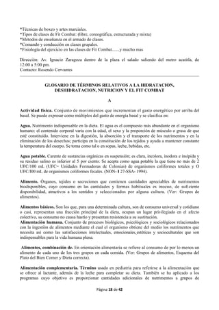 Página 18 de 42
*Técnicas de boxeo y artes marciales.
*Tipos de clases de Fit Combat: (libre, coreográfica, estructurada y mixta)
*Métodos de enseñanza en el armado de clases.
*Comando y conducción en clases grupales.
*Fisiología del ejercicio en las clases de Fit Combat.......y mucho mas
Dirección: Av. Ignacio Zaragoza dentro de la plaza el salado saliendo del metro acatitla, de
12:00 a 5:00 pm.
Contacto: Rosendo Cervantes
GLOSARIO DE TÉRMINOS RELATIVOS A LA HIDRATACION,
DESHIDRATACION, NUTRICION Y EL FIT COMBAT
A
Actividad física. Conjunto de movimientos que incrementan el gasto energético por arriba del
basal. Se puede expresar como múltiplos del gasto de energía basal y se clasifica en:
Agua. Nutrimento indispensable en la dieta. El agua es el compuesto más abundante en el organismo
humano: el contenido corporal varía con la edad, el sexo y la proporción de músculo o grasa de que
esté constituido. Interviene en la digestión, la absorción y el transporte de los nutrimentos y en la
eliminación de los desechos; participa en la constitución de los tejidos y ayuda a mantener constante
la temperatura del cuerpo. Se toma como tal o en sopas, leche, bebidas, etc.
Agua potable. Carente de sustancias orgánicas en suspensión; es clara, incolora, inodora e insípida y
su residuo salino es inferior al 5 por ciento. Se acepta como agua potable la que tiene no más de 2
UFC/100 mL (UFC= Unidades Formadoras de Colonias) de organismos coliformes totales y O
UFC/I00 mL de organismos coliformes fecales. (NON- I 27-SSA- 1994).
Alimento. Órganos, tejidos o secreciones que contienen cantidades apreciables de nutrimentos
biodisponibles, cuyo consumo en las cantidades y formas habituales es inocuo, de suficiente
disponibilidad, atractivos a los sentidos y seleccionados por alguna cultura. (Ver: Grupos de
alimentos).
Alimentos básicos. Son los que, para una determinada cultura, son de consumo universal y cotidiano
o casi, representan una fracción principal de la dieta, ocupan un lugar privilegiado en el afecto
colectivo, su consumo no causa hastío y presentan resistencia a su sustitución.
Alimentación humana. Conjunto de procesos biológicos, psicológicos y sociológicos relacionados
con la ingestión de alimentos mediante el cual el organismo obtiene del medio los nutrimentos que
necesita así como las satisfacciones intelectuales, emocionales,,estéticas y socioculturales que son
indispensables para la vida humana plena.
Alimentos, combinación de. En orientación alimentaria se refiere al consumo de por lo menos un
alimento de cada uno de los tres grupos en cada comida. (Ver: Grupos de alimentos, Esquema del
Plato del Bien Comer y Dieta correcta).
Alimentación complementaria. Término usado en pediatría para referirse a la alimentación que
se ofrece al lactante, además de la leche para completar su dieta. También se ha aplicado a los
programas cuyo objetivo es proporcionar cantidades adicionales de nutrimentos a grupos de
 